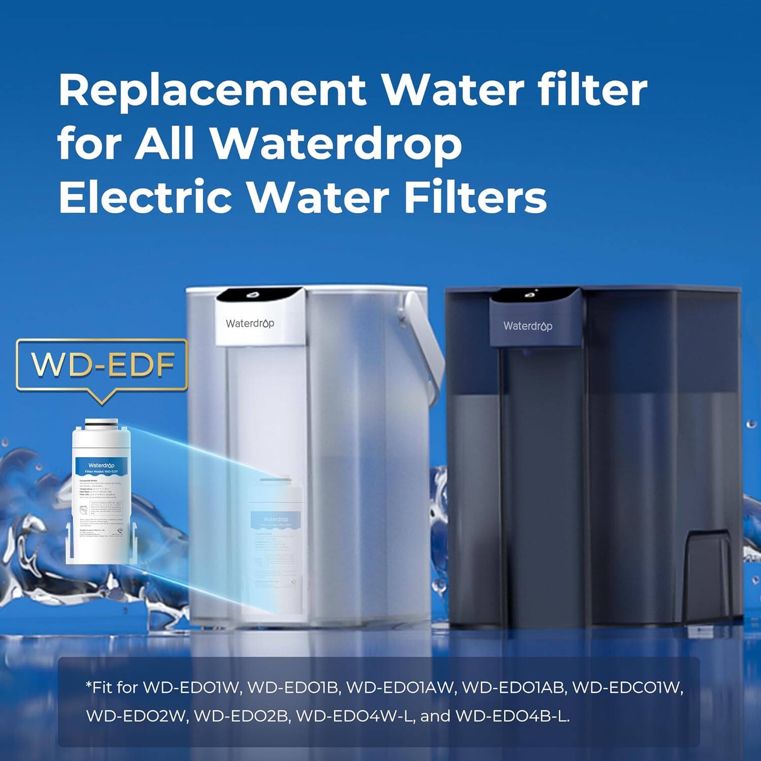 Replacement Water filter for All Waterdrop Electric Water Filters

WD-EDF

*Fit for WD-ED01W, WD-ED01B, WD-ED01AW, WD-ED01AB, WD-EDC01W, WD-ED02W, WD-ED02B, WD-ED04W-L, and WD-ED04B-L.