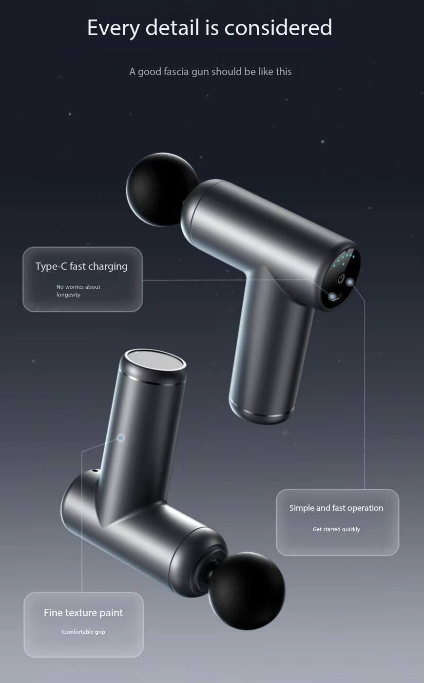 Every detail is considered  
A good fascia gun should be like this  

- Type-C fast charging  
  No worries about longevity  

- Simple and fast operation  
  Get started quickly  

- Fine texture paint  
  Comfortable grip