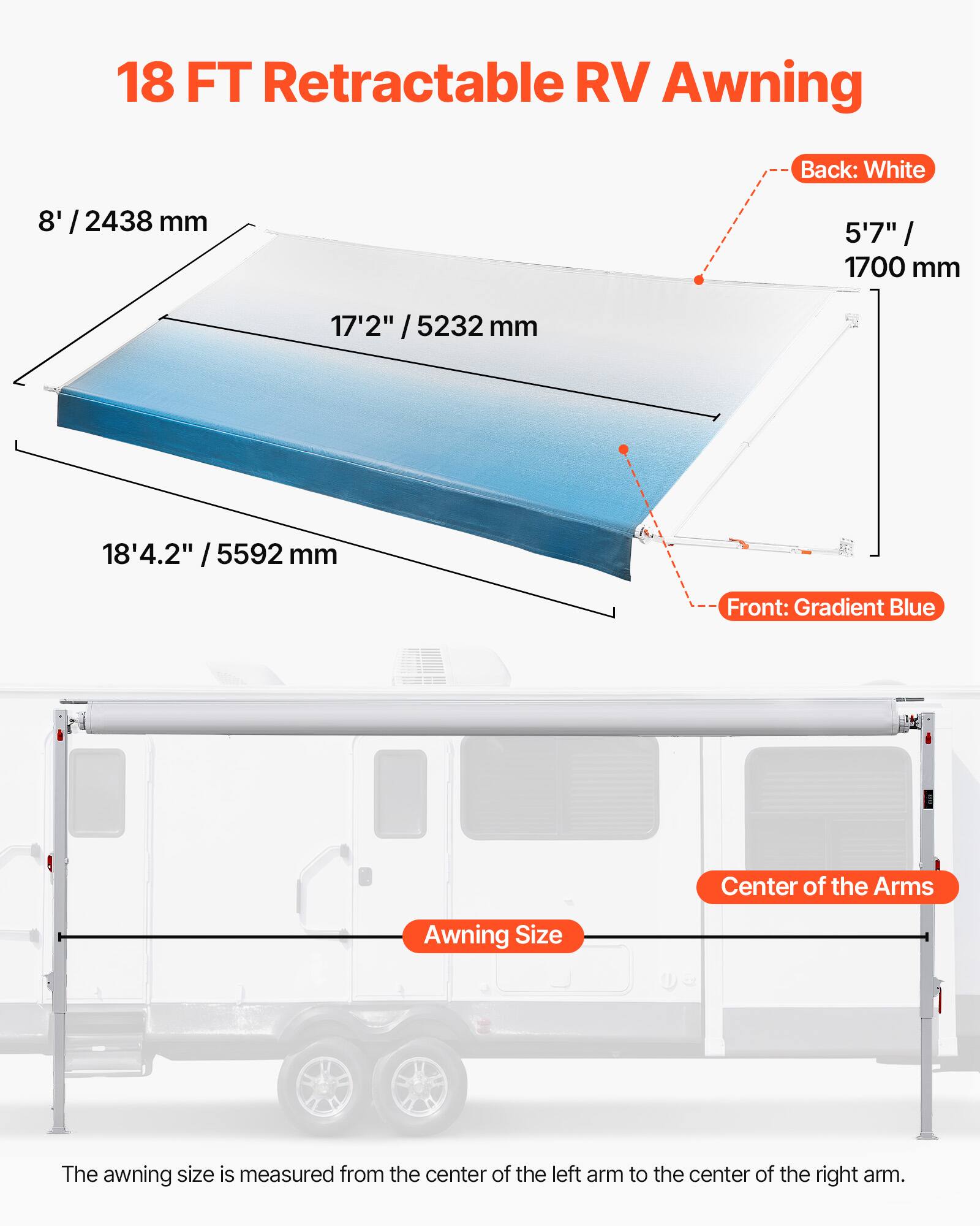 18 FT Retractable RV Awning

Back: White
Front: Gradient Blue

Center of the Arms

Awning Size

The awning size is measured from the center of the left arm to the center of the right arm.

8' / 2438 mm
5'7" / 1700 mm
17'2" / 5232 mm
18'4.2" / 5592 mm