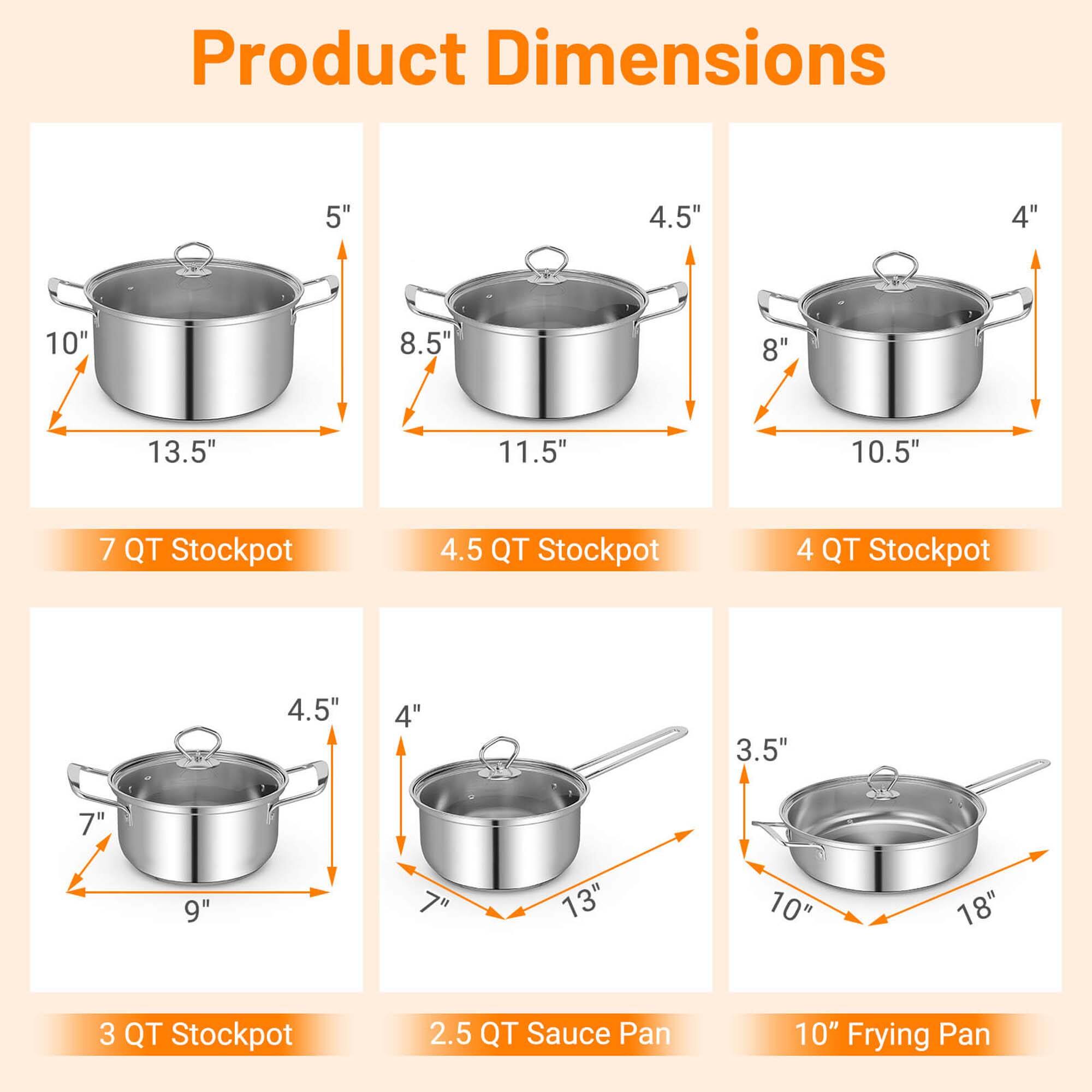 Product Dimensions:

* 5" 4.5" 4" 10' 8.5" 8" 13.5" 11.5" 10.5" 7 QT Stockpot
* 4.5 QT Stockpot
* 4 QT Stockpot
* 4.5" 4" 3.5" 7" 9"  13" 10" 18" 3 QT Stockpot
* 2.5 QT Sauce Pan
* 10" Frying Pan