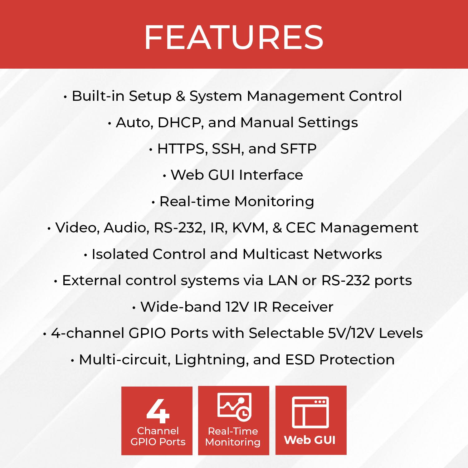 **FEATURES**

- Built-in Setup & System Management Control
  - Auto, DHCP, and Manual Settings
  - HTTPS, SSH, and SFTP
  - Web GUI Interface
  - Real-time Monitoring

- Video, Audio, RS-232, IR, KVM, & CEC Management
  - Isolated Control and Multicast Networks

- External control systems via LAN or RS-232 ports
  - Wide-band 12V IR Receiver

- 4-channel GPIO Ports with Selectable 5V/12V Levels
  - Multi-circuit, Lightning, and ESD Protection

- 4 Channel Real-Time GPIO Ports Monitoring
- Web GUI