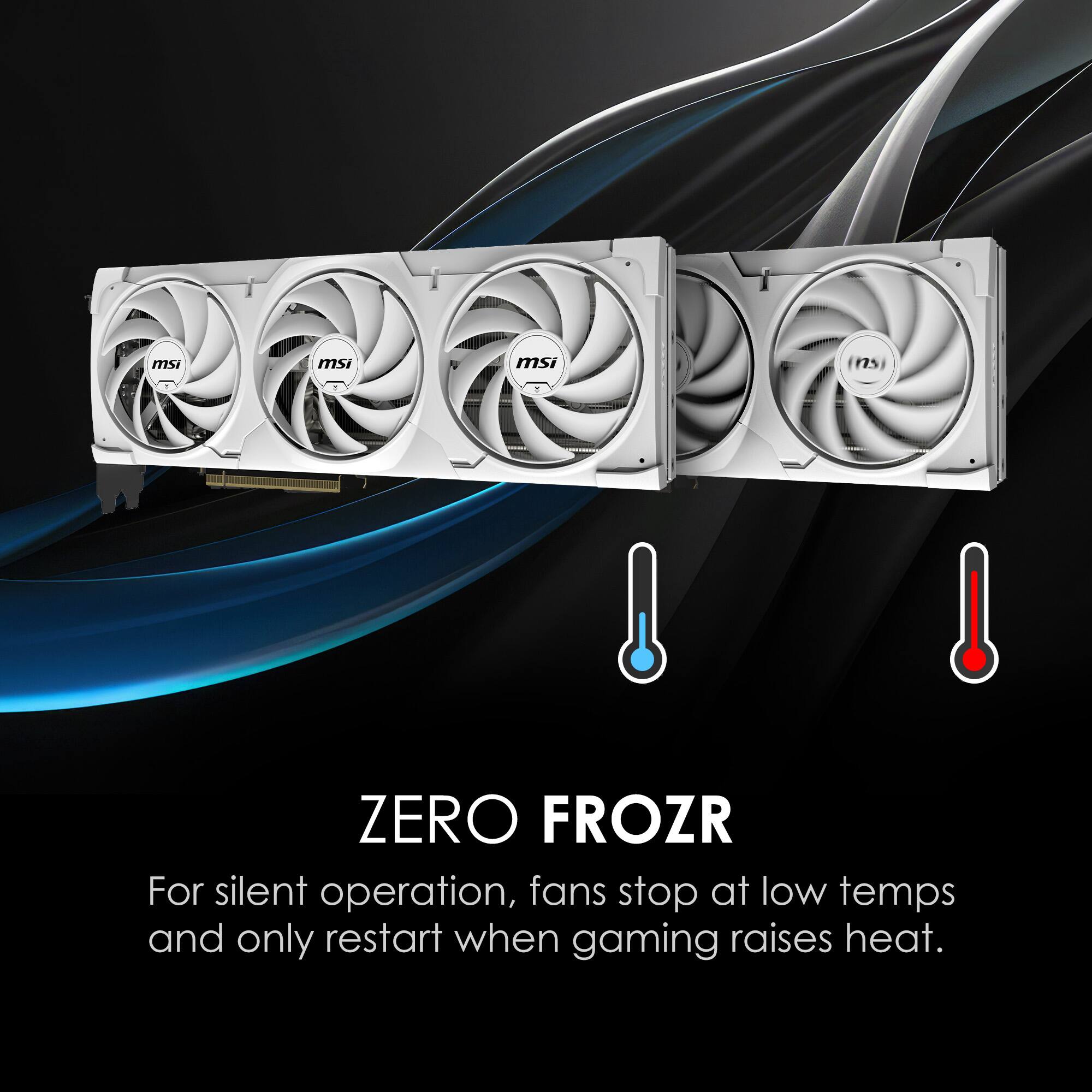 msi ZERO FROZR  
For silent operation, fans stop at low temps and only restart when gaming raises heat.