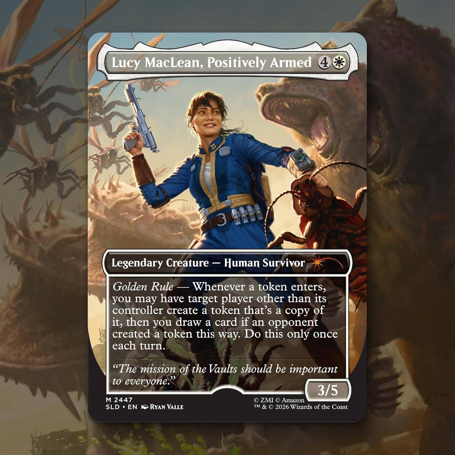 Lucy MacLean, Positively Armed  
4  
Legendary Creature — Human Survivor  

Golden Rule — Whenever a token enters, you may have target player other than its controller create a token that's a copy of it, then you draw a card if an opponent created a token this way. Do this only once each turn.  
"The mission of the Vaults should be important to everyone."  

3/5  
M 2447  
ZMI Amazon SLD EN  
RYAN VALLE  
TM & 2026 Wizards of the Coast