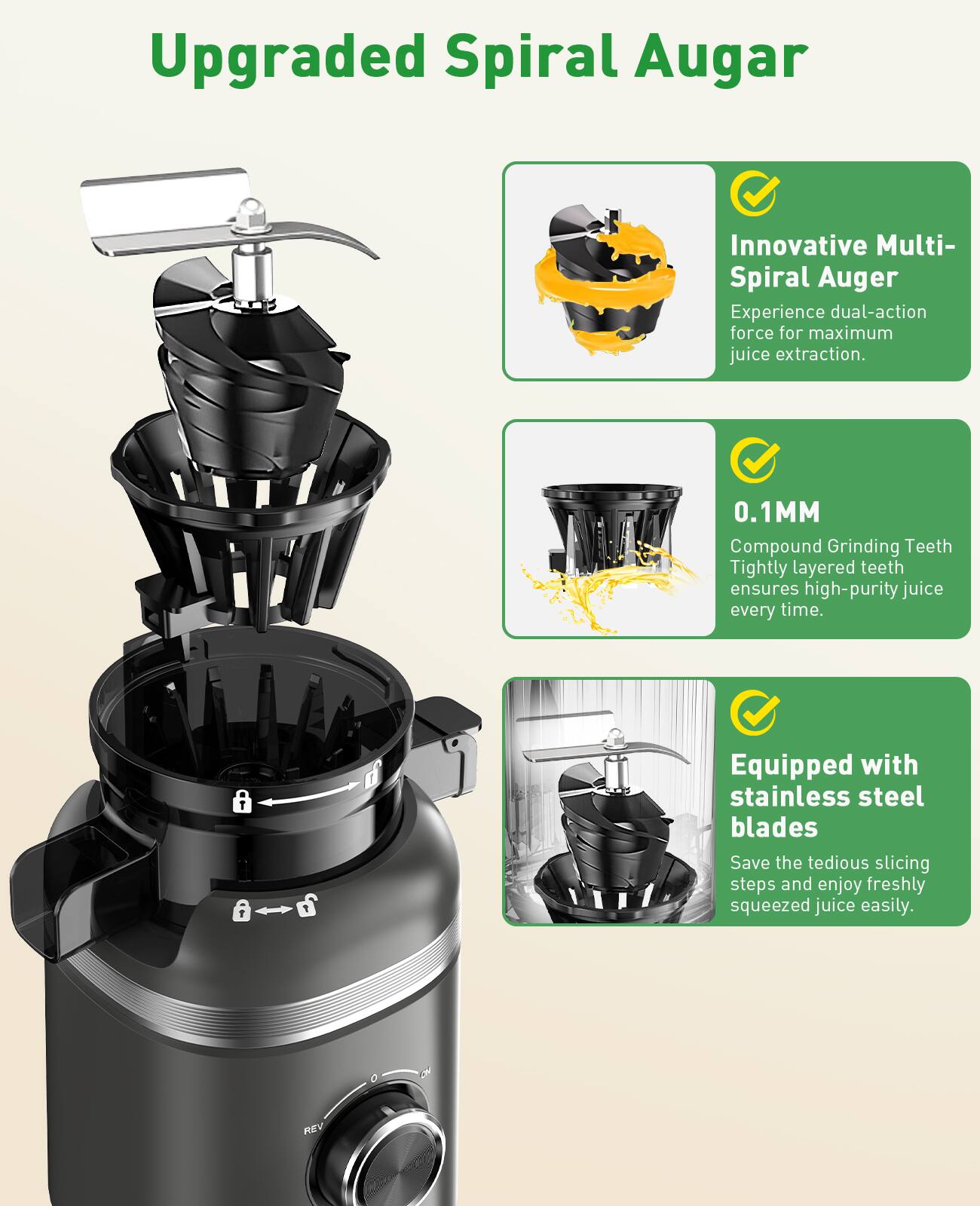 Upgraded Spiral Auger

Innovative Multi-Spiral Auger
Experience dual-action force for maximum juice extraction.

0.1MM
Compound Grinding Teeth
Tightly layered teeth ensures high-purity juice every time.

Equipped with stainless steel blades
Save the tedious slicing steps and enjoy freshly squeezed juice easily.