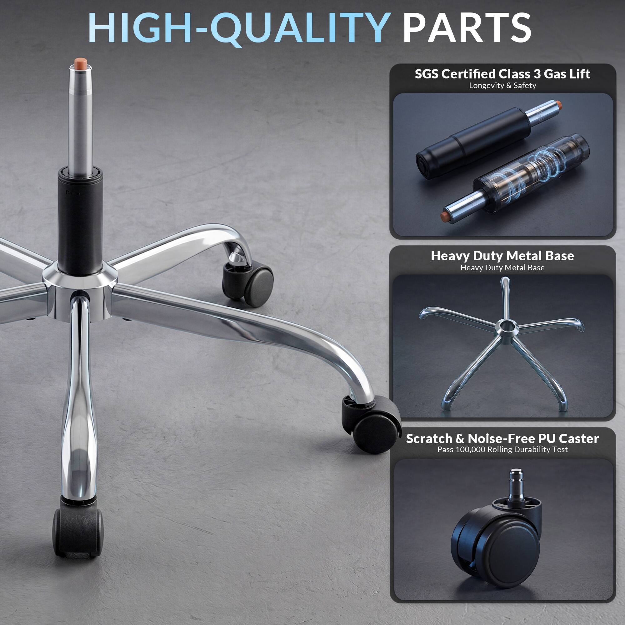 HIGH-QUALITY PARTS

SGS Certified Class 3 Gas Lift
Longevity & Safety

Heavy Duty Metal Base

Scratch & Noise-Free PU Caster
Pass 100,000 Rolling Durability Test