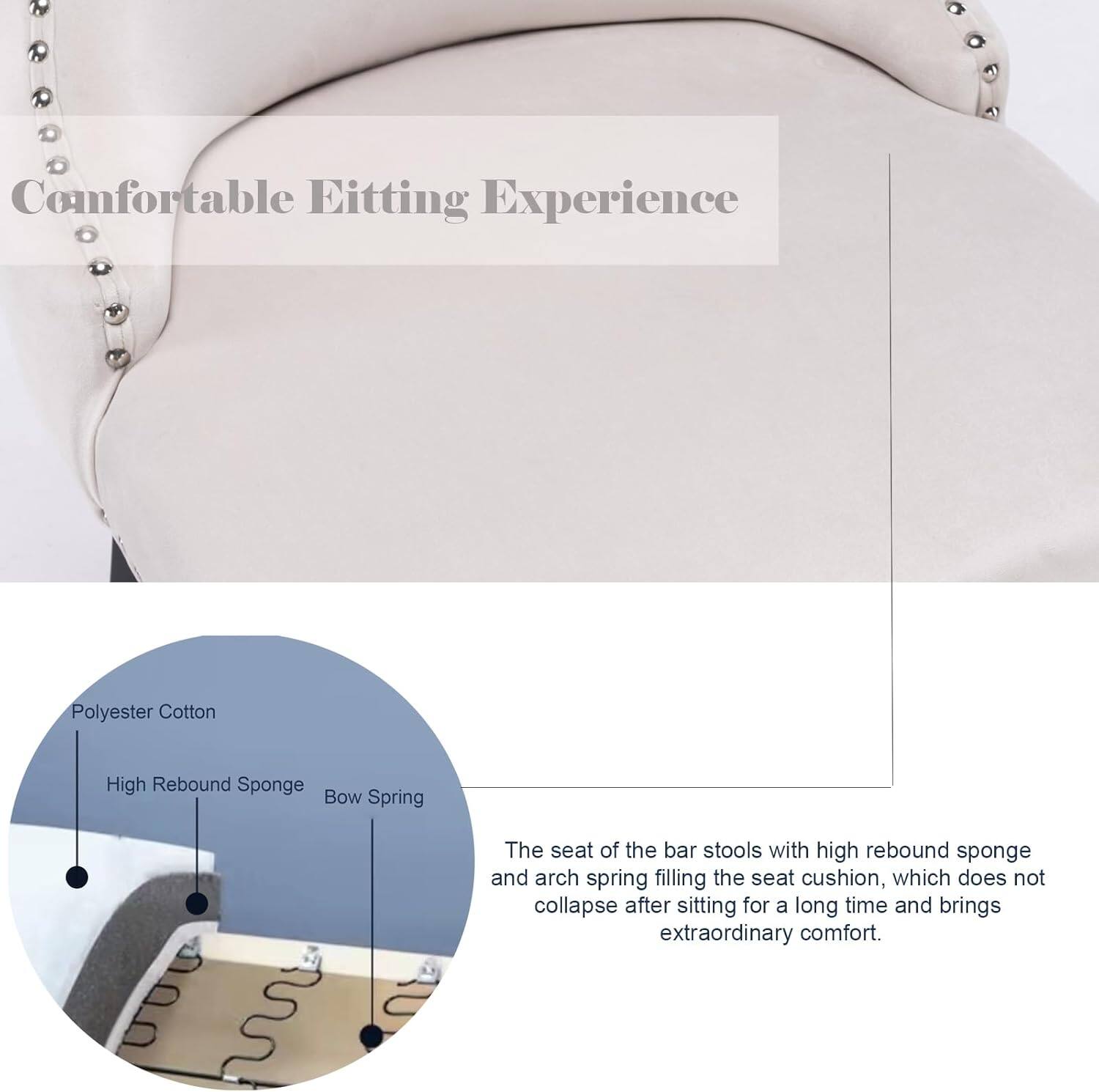 Comfortable Editing Experience

The seat of the bar stools with high rebound sponge and arch spring filling the seat cushion, which does not collapse after sitting for a long time and brings extraordinary comfort.

- Polyester Cotton
- High Rebound Sponge
- Bow Spring