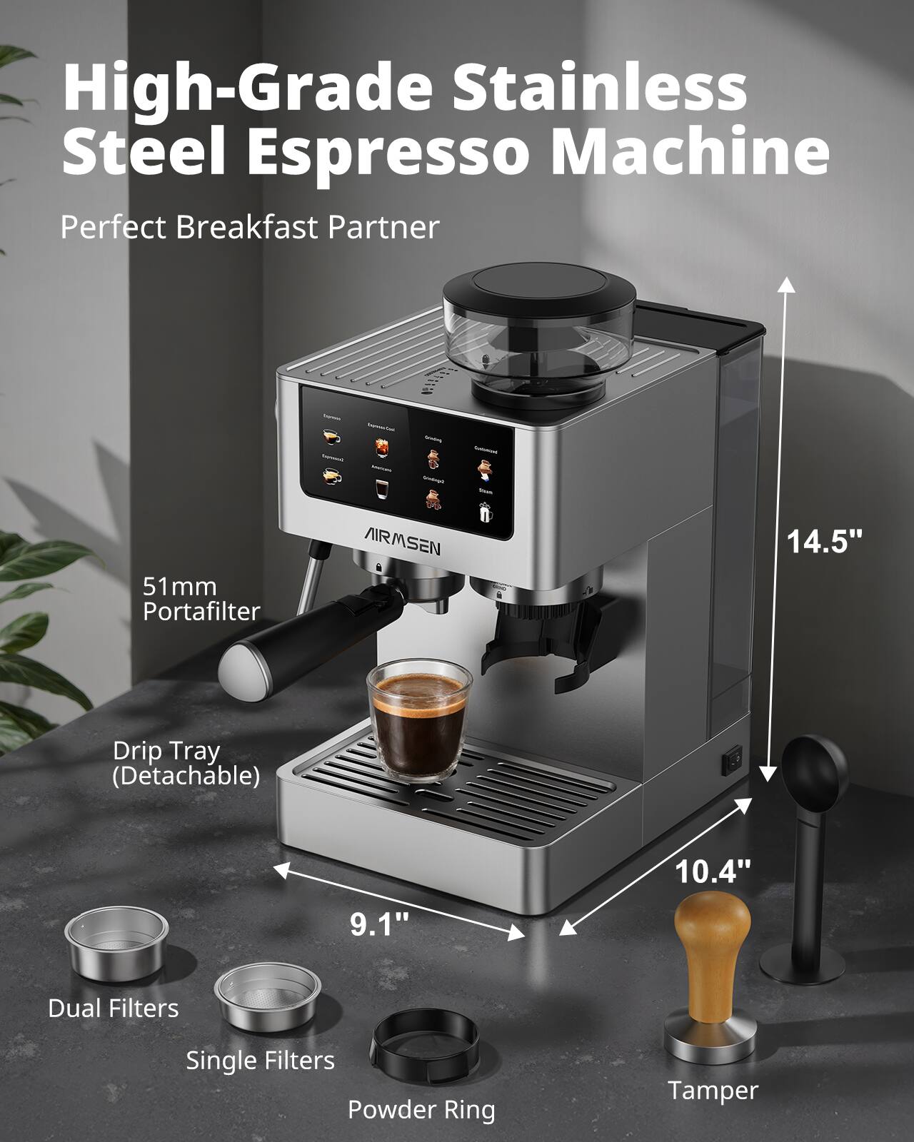 High-Grade Stainless Steel Espresso Machine  
Perfect Breakfast Partner

- 51mm Portafilter
- AIRMSEN
- 14.5"
- Drip Tray (Detachable)
- 10.4"
- 9.1"
- Dual Filters
- Single Filters
- Powder Ring
- Tamper