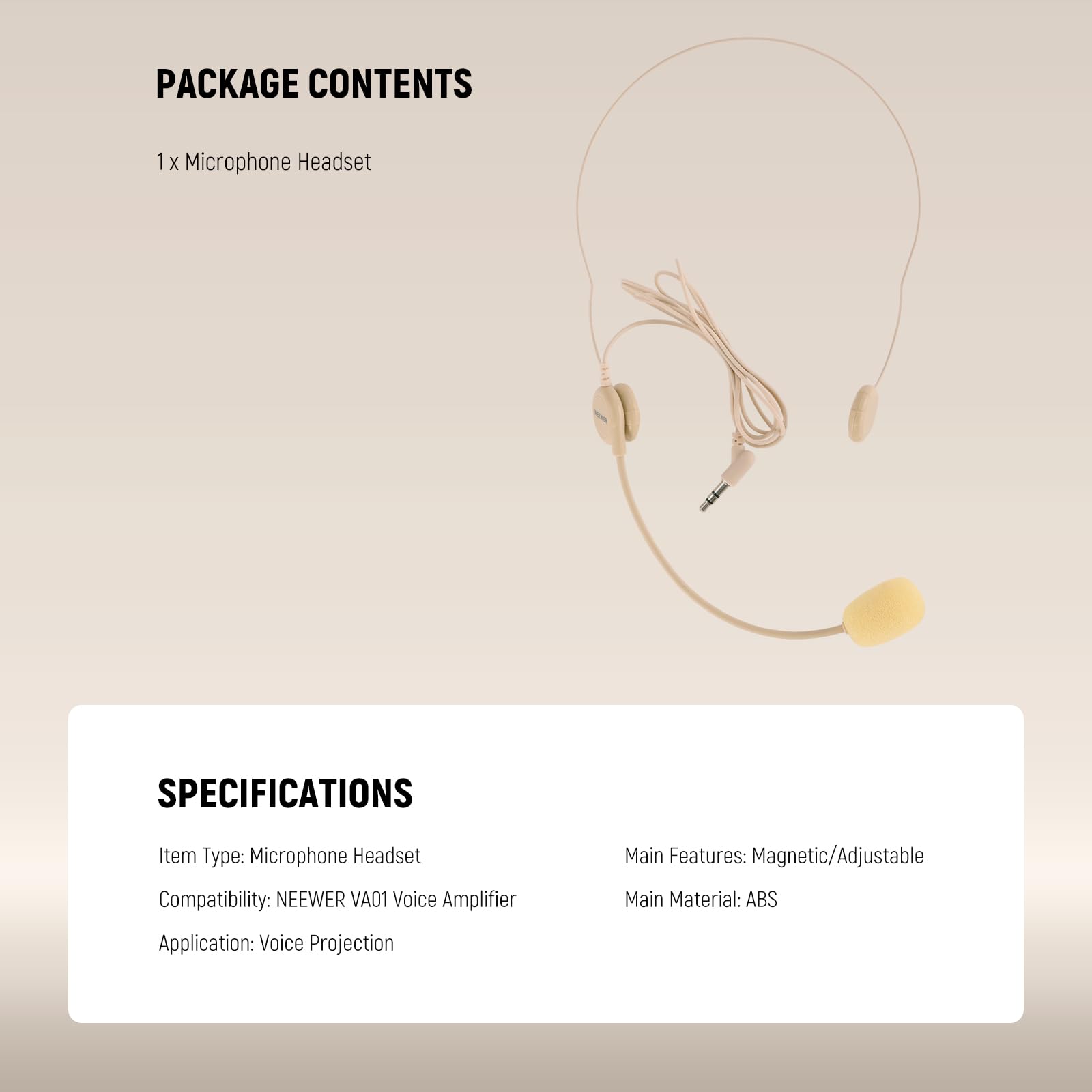 PACKAGE CONTENTS  
1 x Microphone Headset  

SPECIFICATIONS  
Item Type: Microphone Headset  
Compatibility: NEEWER VA01 Voice Amplifier  
Application: Voice Projection  
Main Features: Magnetic/Adjustable  
Main Material: ABS
