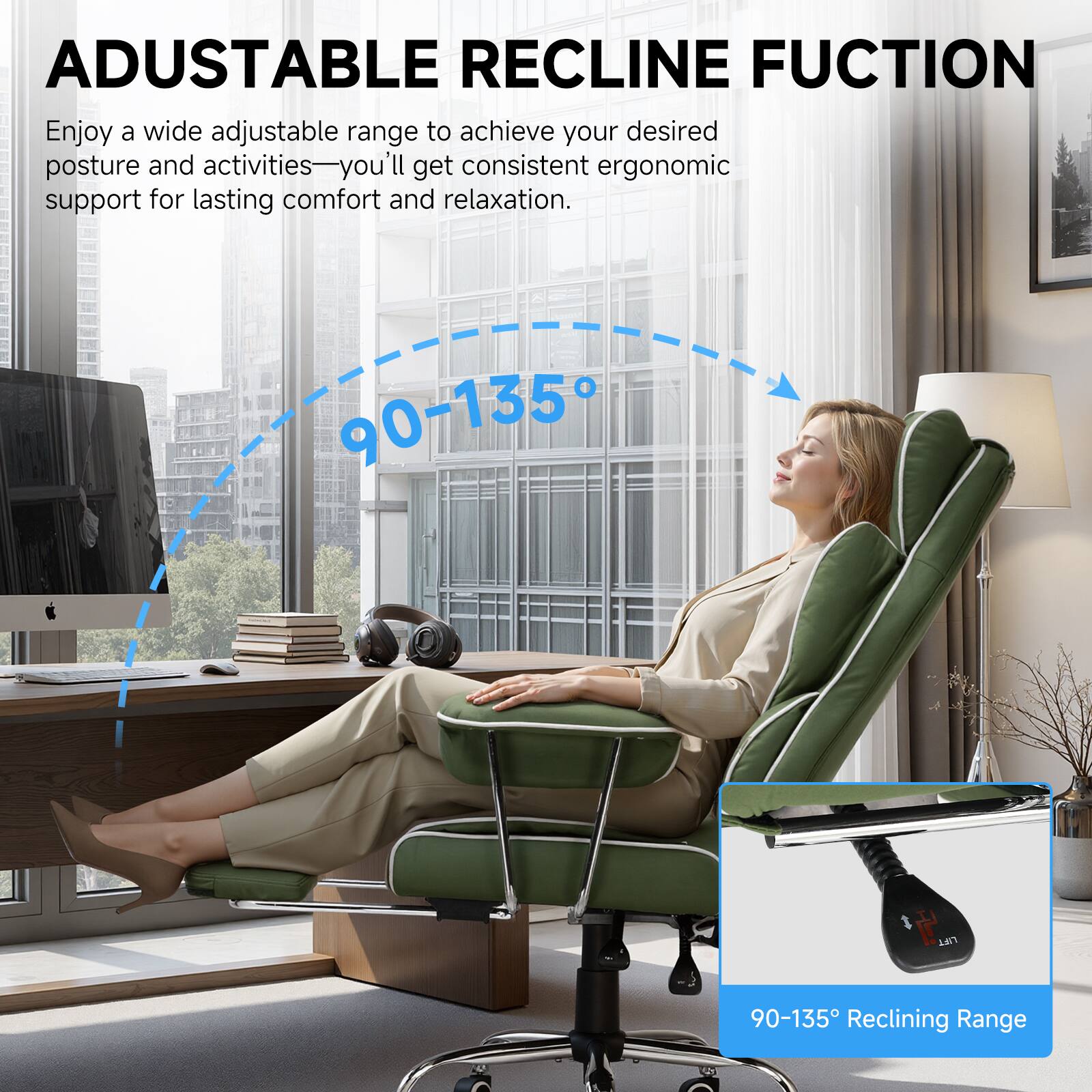ADJUSTABLE RECLINE FUNCTION

Enjoy a wide adjustable range to achieve your desired posture and activities—you'll get consistent ergonomic support for lasting comfort and relaxation.

90-135° Reclining Range