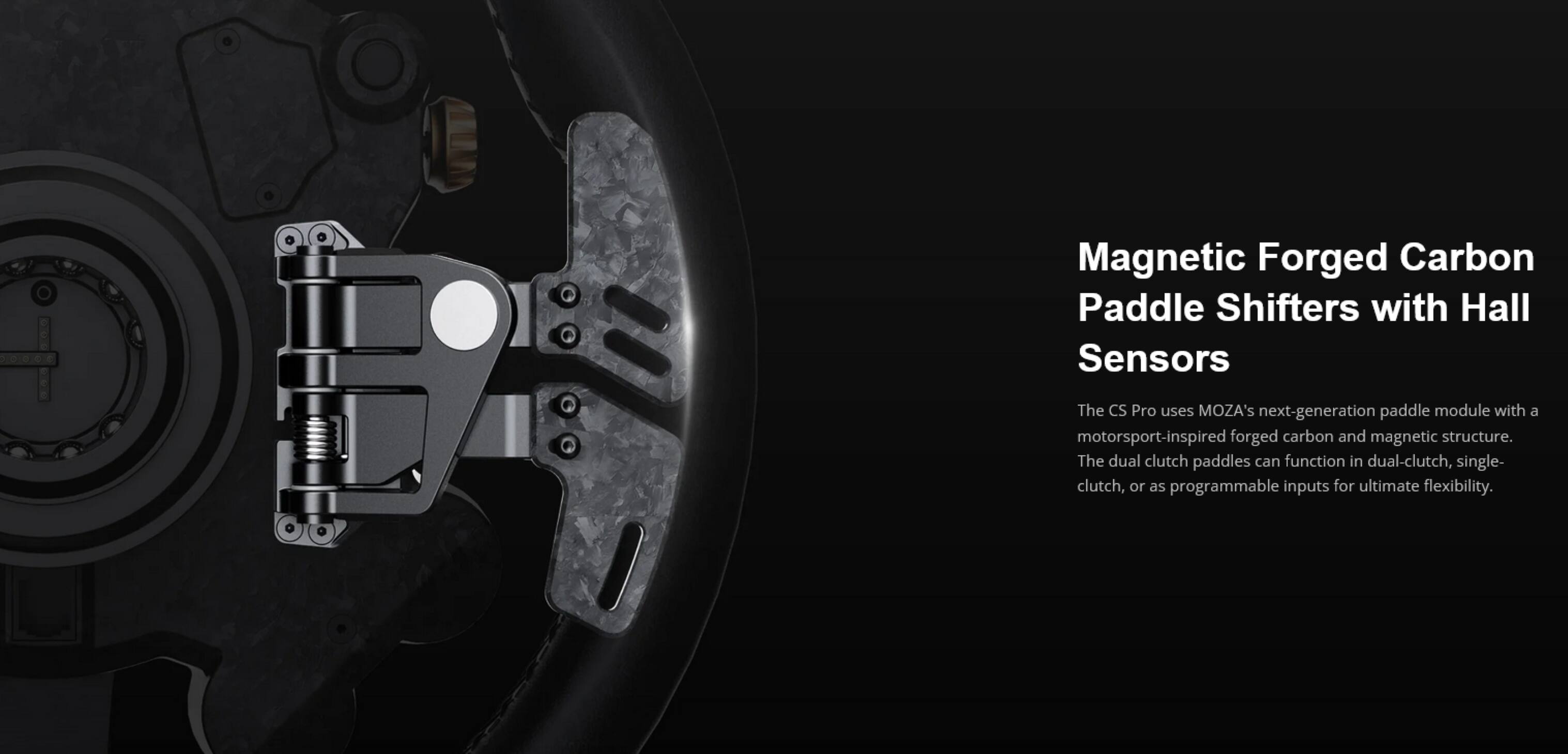 Magnetic Forged Carbon Paddle Shifters with Hall Sensors

The CS Pro uses MOZA's next-generation paddle module with a motorsport-inspired forged carbon and magnetic structure. The dual clutch paddles can function in dual-clutch, single-clutch, or as programmable inputs for ultimate flexibility.