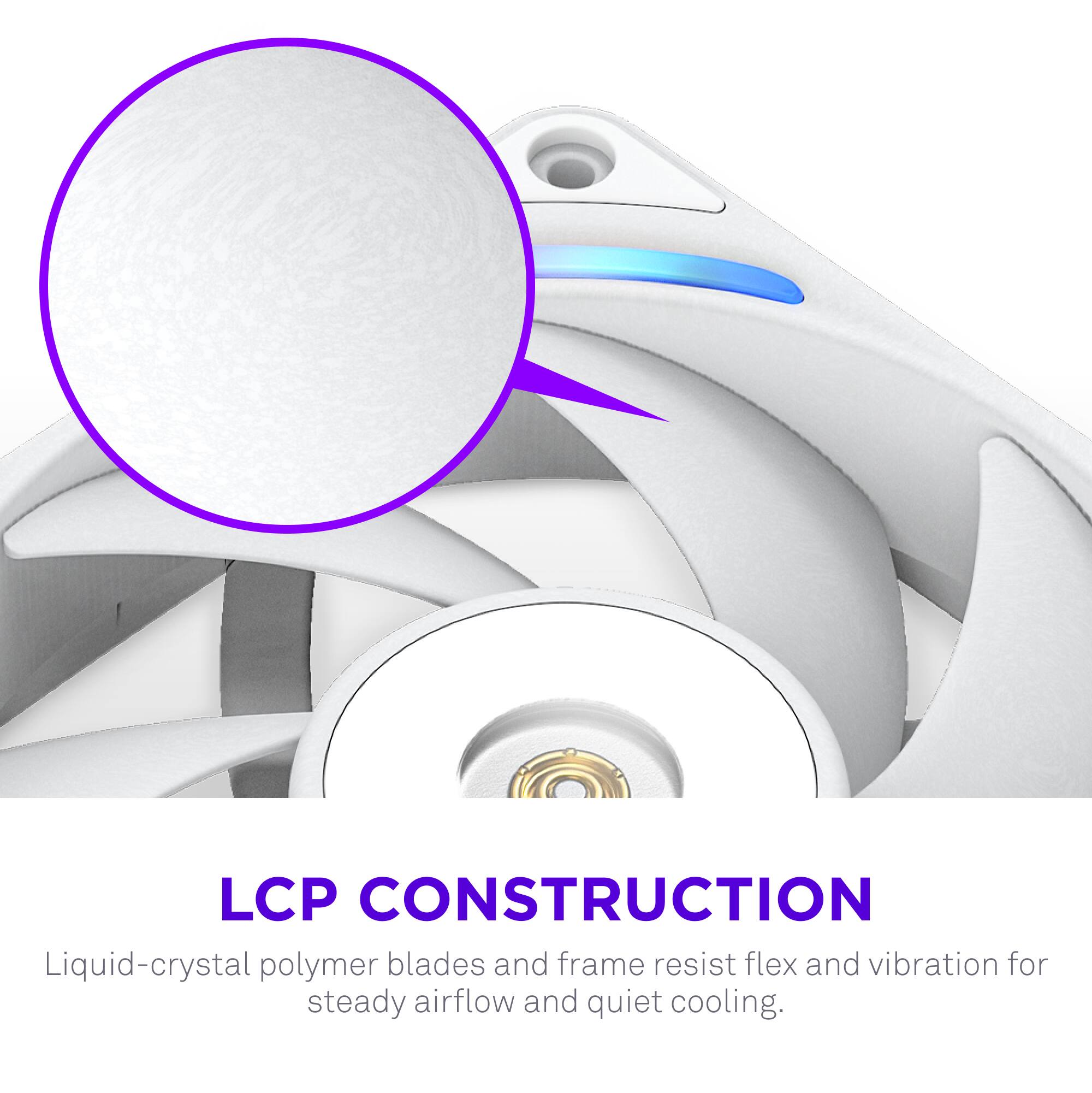 LCP CONSTRUCTION  
Liquid-crystal polymer blades and frame resist flex and vibration for steady airflow and quiet cooling.