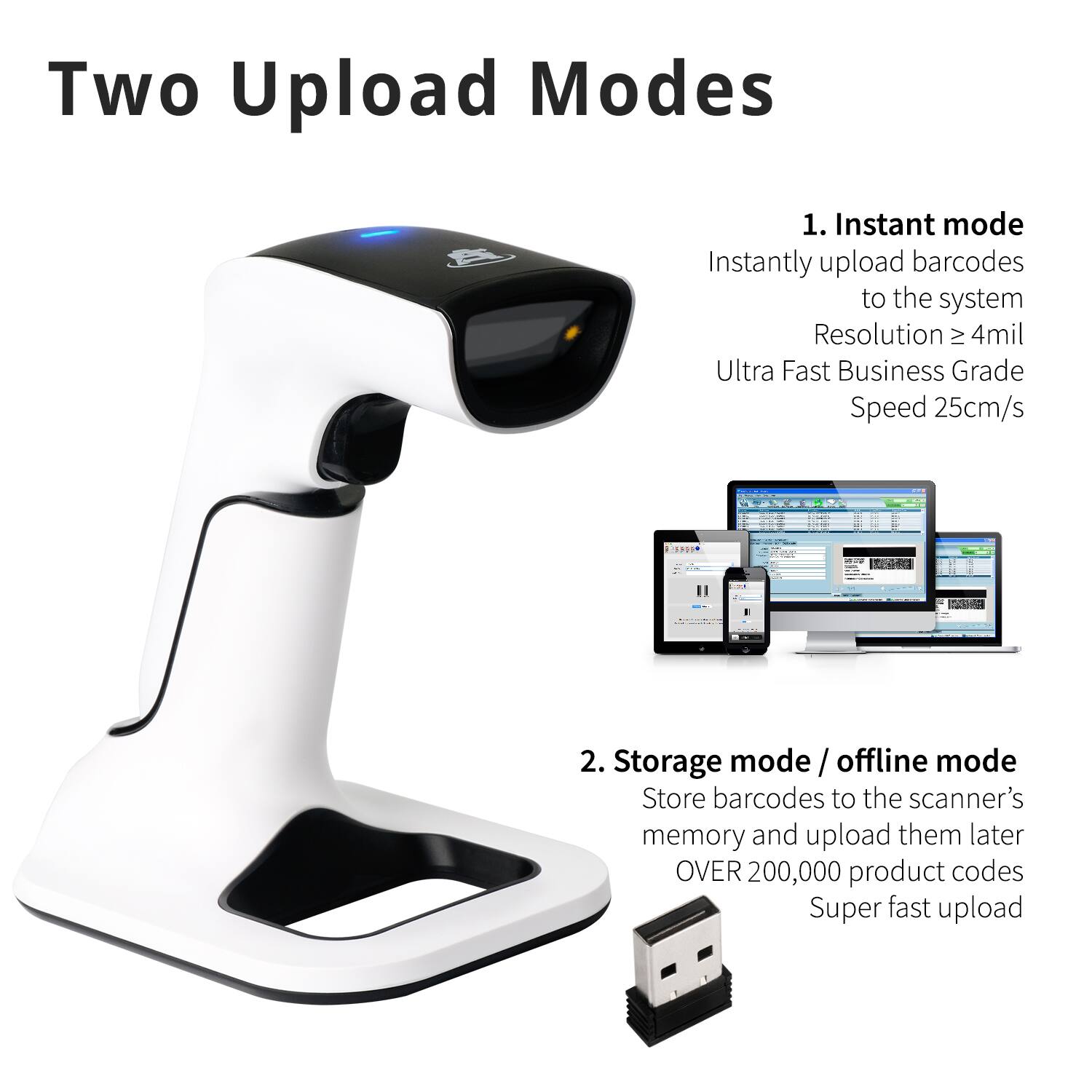 Two Upload Modes

1. Instant mode  
Instantly upload barcodes to the system  
Resolution ≥ 4mil  
Ultra Fast Business Grade Speed 25cm/s  

2. Storage mode / offline mode  
Store barcodes to the scanner's memory and upload them later  
OVER 200,000 product codes  
Super fast upload