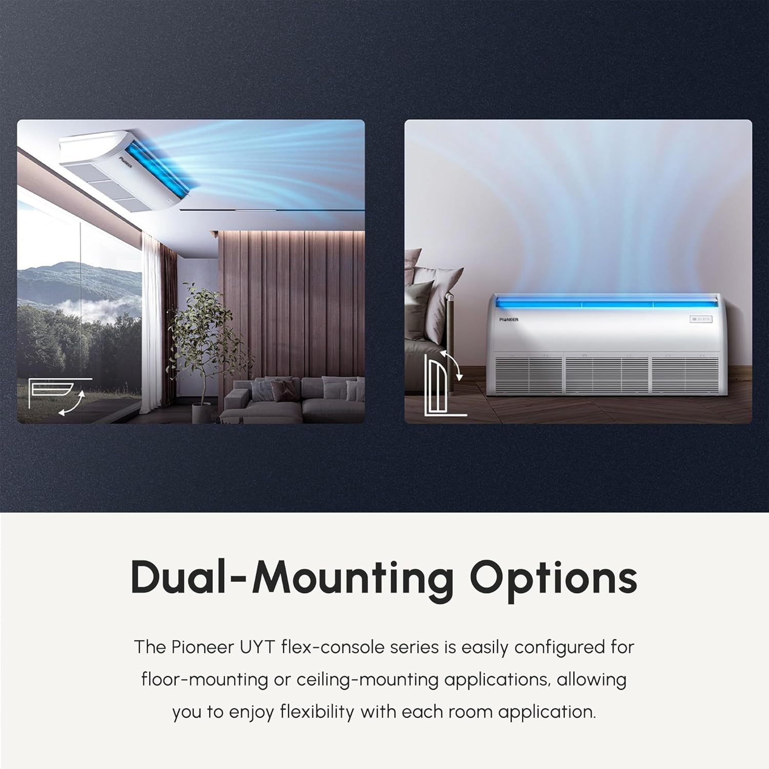 Dual-Mounting Options

The Pioneer UYT flex-console series is easily configured for floor-mounting or ceiling-mounting applications, allowing you to enjoy flexibility with each room application.