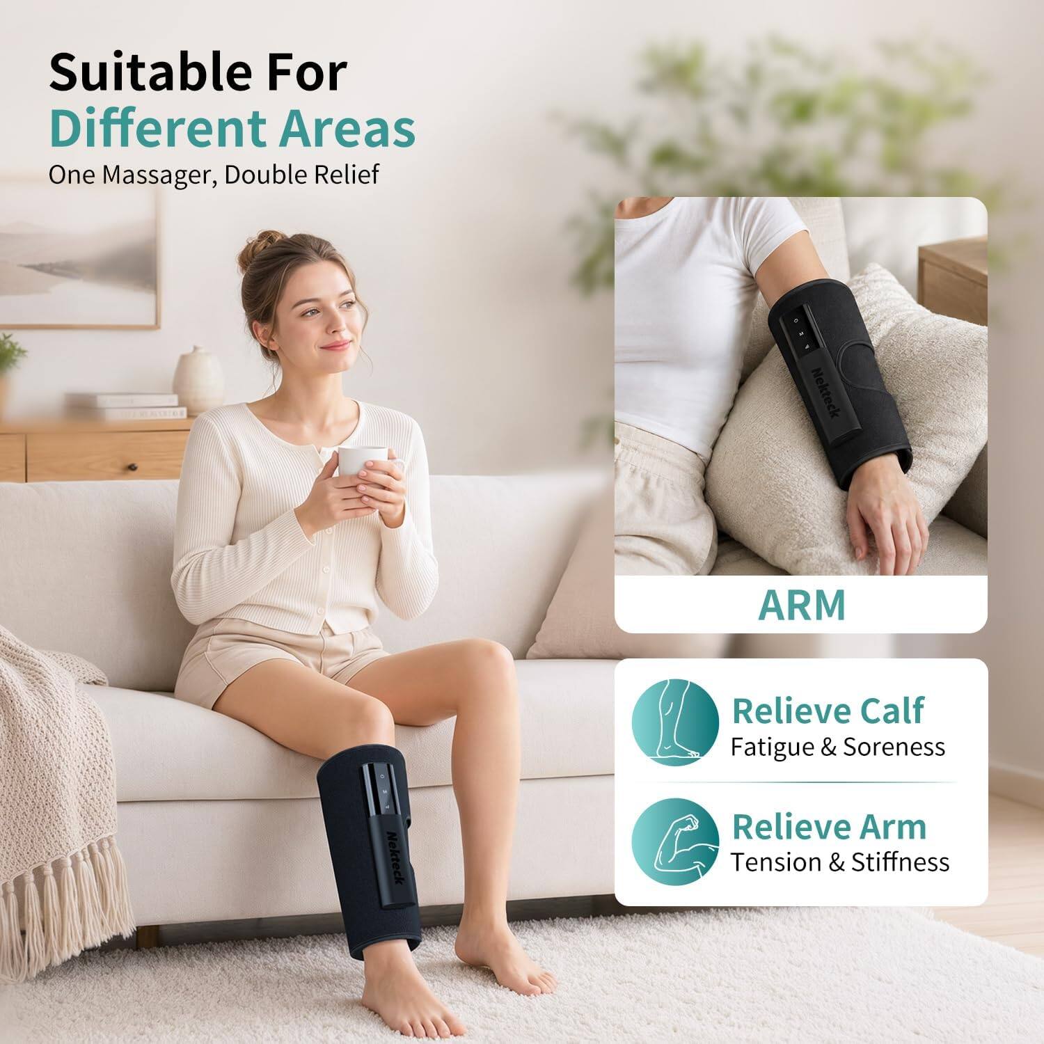 Suitable For Different Areas  
One Massager, Double Relief  

Nekteck  
ARM  

Relieve Calf Fatigue & Soreness  
Relieve Arm Tension & Stiffness