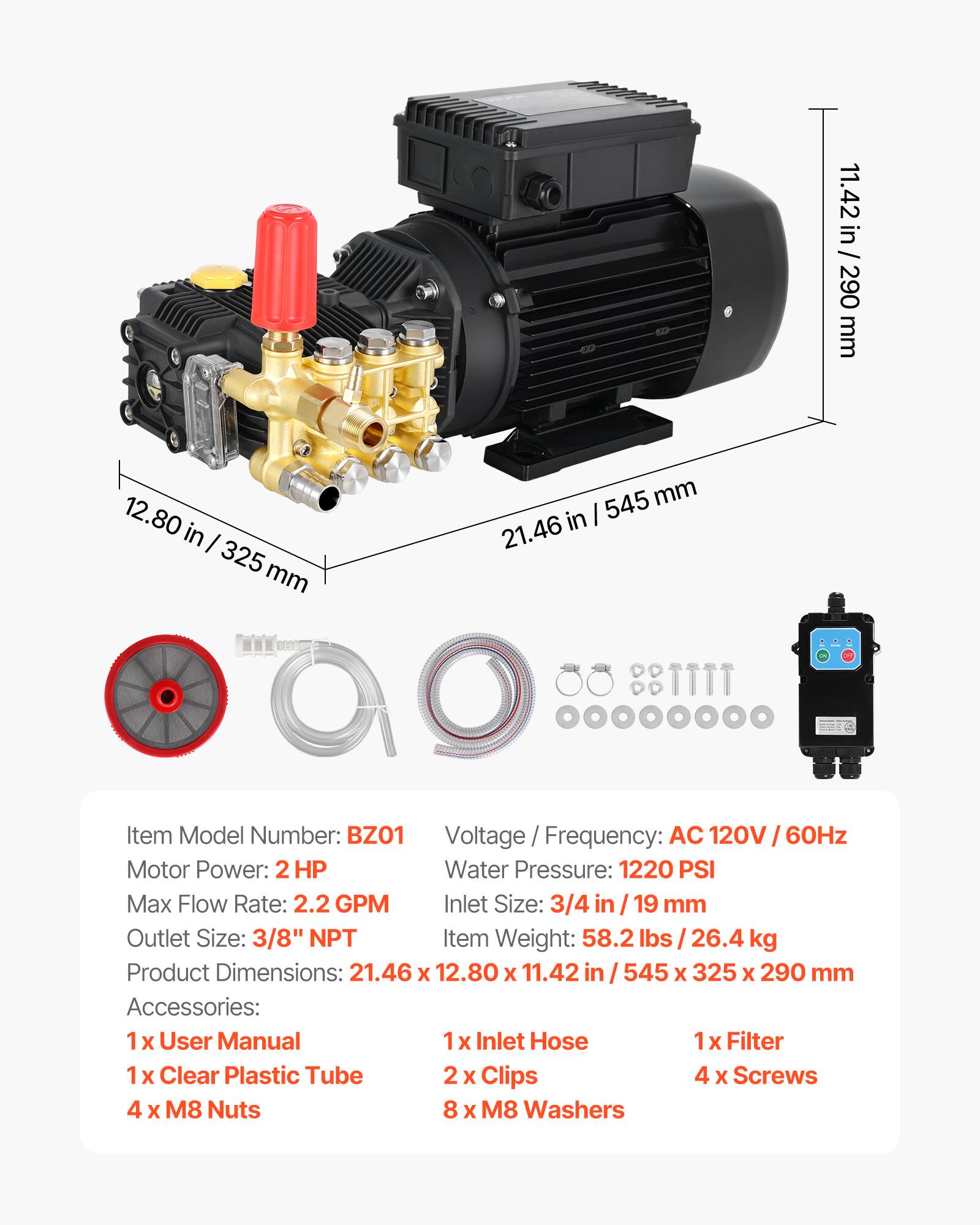 11.42 in / 290 mm  
12.80 in / 325 mm  
545 mm in / 21.46 in  

Item Model Number: BZO1  
Voltage / Frequency: AC 120V / 60Hz  
Motor Power: 2 HP  
Water Pressure: 1220 PSI  
Max Flow Rate: 2.2 GPM  
Inlet Size: 3/4 in / 19 mm  
Outlet Size: 3/8" NPT  
Item Weight: 58.2 lbs / 26.4 kg  
Product Dimensions: 21.46 x 12.80 x 11.42 in / 545 x 325 x 290 mm  

Accessories:  
1 x User Manual  
1 x Inlet Hose  
1 x Filter  
1 x Clear Plastic Tube  
2 x Clips  
4 x Screws  
4 x M8 Nuts  
8 x M8 Washers