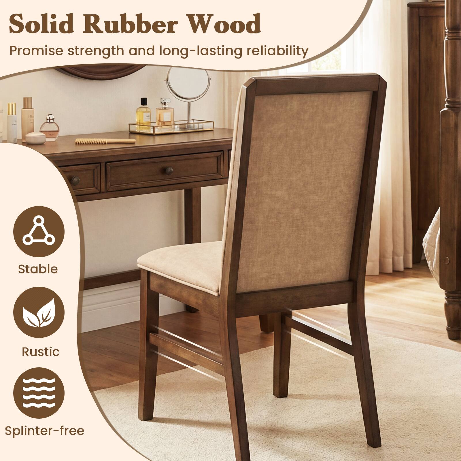 Solid Rubber Wood  
Promise strength and long-lasting reliability  

- Stable  
- Rustic  
- Splinter-free