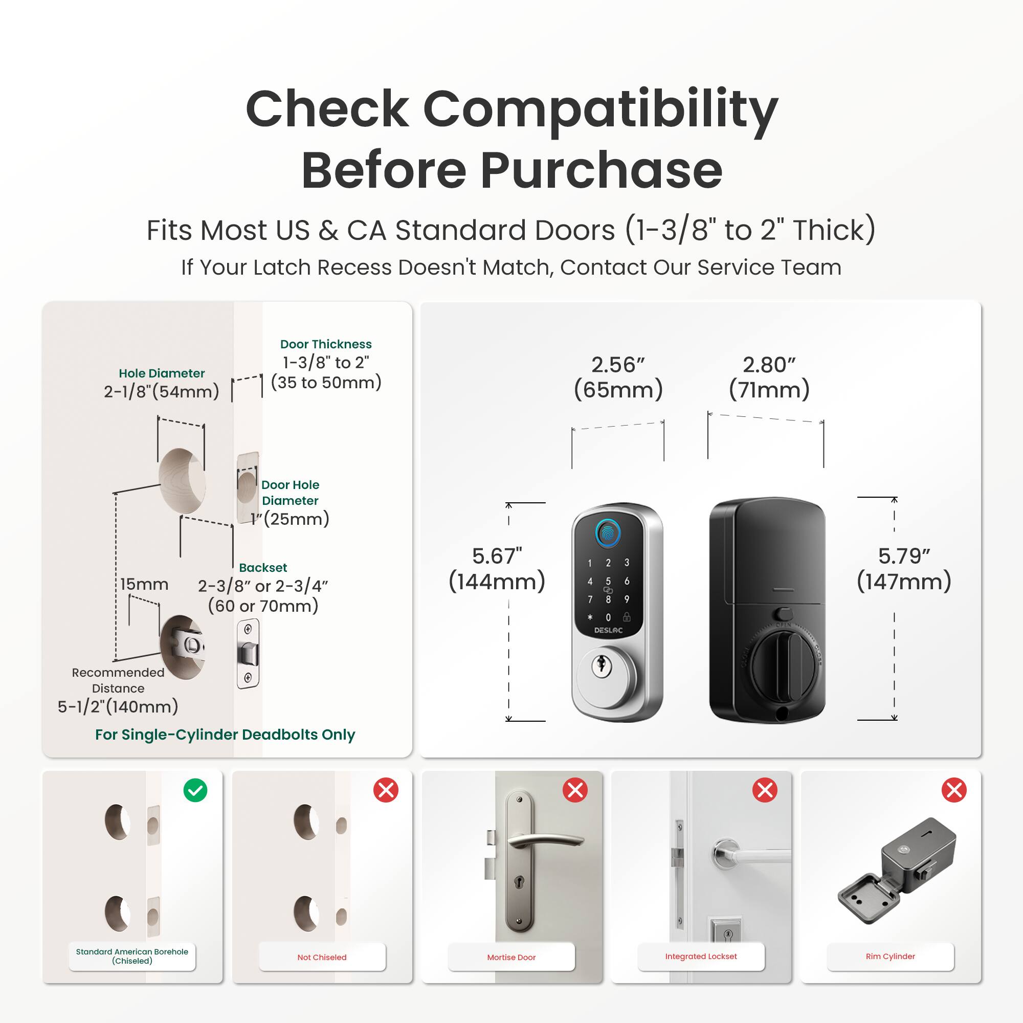 Check Compatibility Before Purchase  
Fits Most US & CA Standard Doors (1-3/8" to 2" Thick)  
If Your Latch Recess Doesn't Match, Contact Our Service Team  

Hole Diameter: 2-1/8" (54mm)  
Door Thickness: 1-3/8" to 2" (35 to 50mm)  
Backset: 15mm, 2-3/8" or 2-3/4" (60 or 70mm)  
Recommended Distance: 5-1/2" (140mm) For Single-Cylinder Deadbolts Only  

2.56" (65mm)  
2.80" (71mm)  
5.67" (144mm)  
5.79" (147mm)  

Standard American Borehole (Chiseled)  
Not Chiseled  
Mortise  
Integrated Lockset  
Rim Cylinder