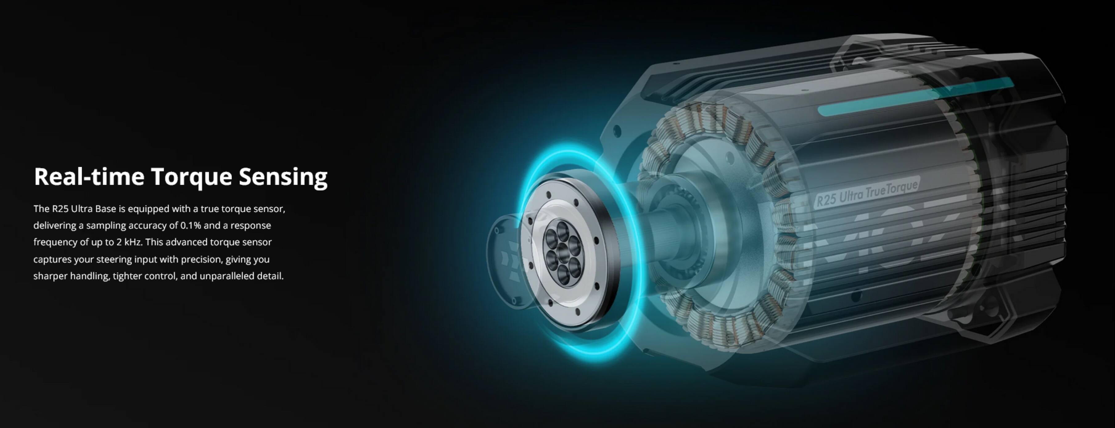 Real-time Torque Sensing

The R25 Ultra Base is equipped with a true torque sensor, delivering a sampling accuracy of 0.1% and a response frequency of up to 2 kHz. This advanced torque sensor captures your steering input with precision, giving you sharper handling, tighter control, and unparalleled detail.

Ultra TrueTorque R25