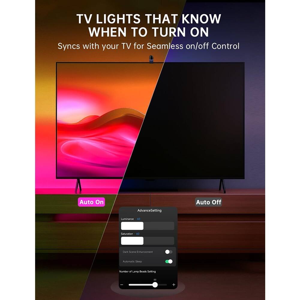 TV LIGHTS THAT KNOW WHEN TO TURN ON  
Syncs with your TV for Seamless on/off Control  

Auto On  
Auto Off  

Advanced Settings  
Luminance: 60  
Saturation: 40  
Dark Scene Enhancement: 58  
Automatic Sleep  
Number of Lamp Beads Setting