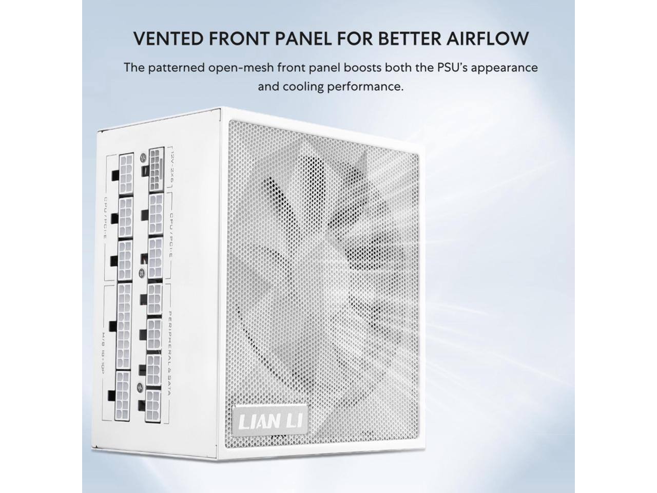 VENTED FRONT PANEL FOR BETTER AIRFLOW

The patterned open-mesh front panel boosts both the PSU's appearance and cooling performance.

CPU/PCIe MrO OE PERIPHERAL 2 SATA

LIAN LI