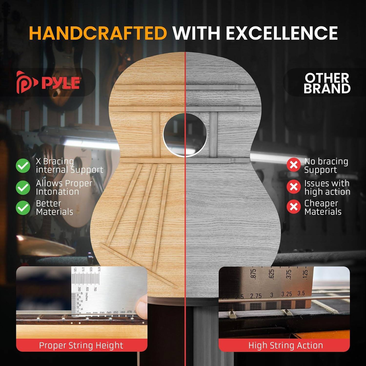 HANDCRAFTED WITH EXCELLENCE

PYLE

OTHER BRAND

X Bracing
internal Support
Allows Proper Intonation
Better Materials
No bracing
x Support
Issues with high action
x Cheaper Materials

Proper String Height
High String Action