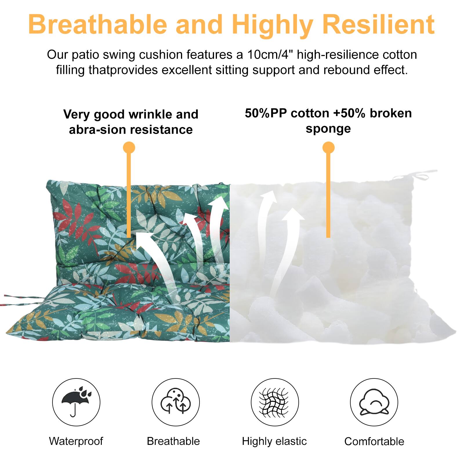 Breathable and Highly Resilient

Our patio swing cushion features a 10cm/4" high-resilience cotton filling that provides excellent sitting support and rebound effect.

Very good wrinkle and abrasion resistance

50% PP cotton + 50% broken sponge

Waterproof  
Breathable  
Highly elastic  
Comfortable