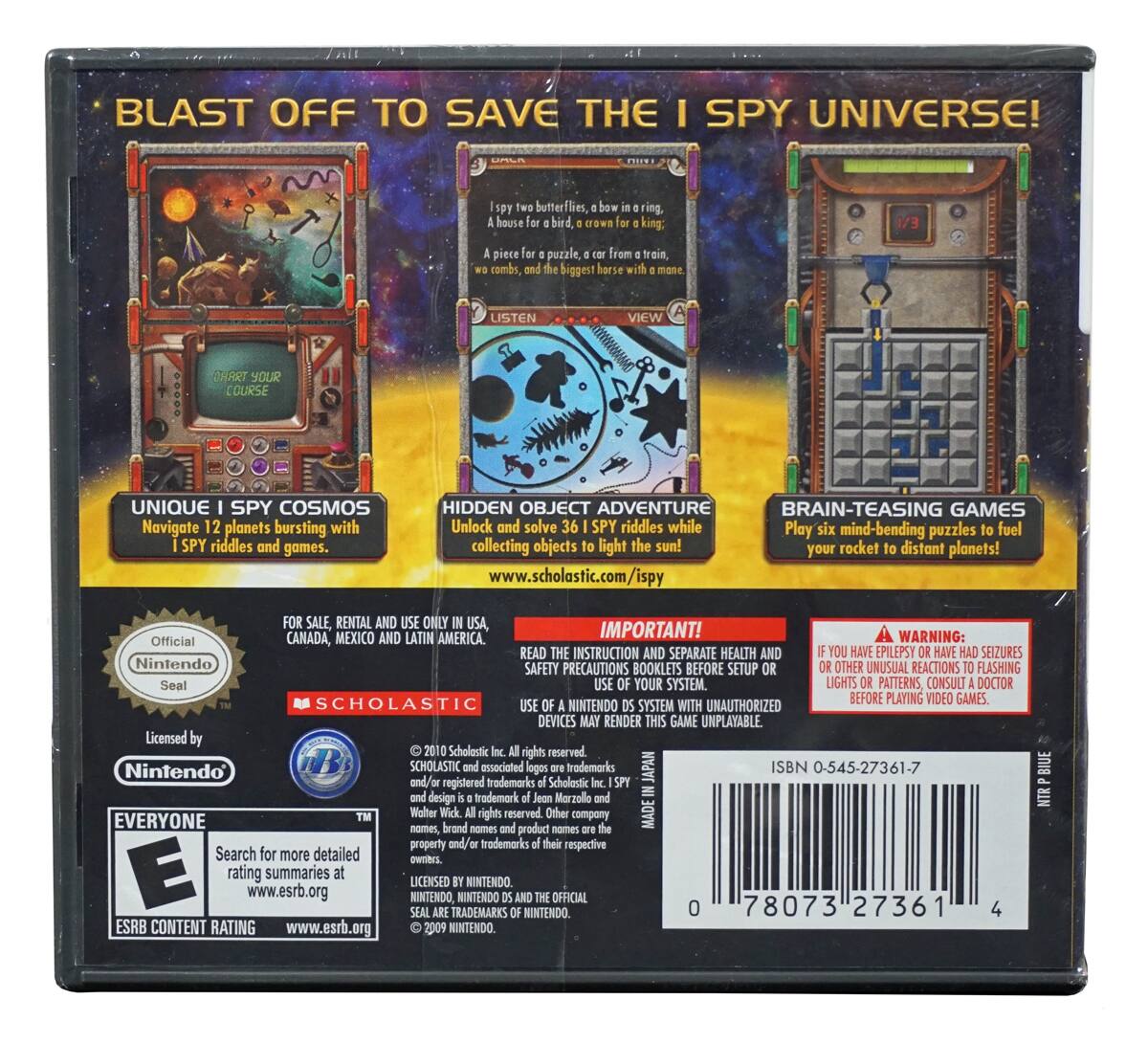 BLAST OFF TO SAVE THE I SPY UNIVERSE!

UNIQUE I SPY COSMOS
Navigate 12 planets bursting with I SPY riddles and games.

HIDDEN OBJECT ADVENTURE
Unlock and solve 36 I SPY riddles while collecting objects to light the sun!

BRAIN-TEASING GAMES
Play six mind-bending puzzles to fuel your rocket to distant planets!

www.scholastic.com/ispy

FOR SALE, RENTAL AND USE ONLY IN USA, CANADA, MEXICO AND LATIN AMERICA.

IMPORTANT!
READ THE INSTRUCTION AND SEPARATE HEALTH AND SAFETY PRECAUTIONS BOOKLETS BEFORE SETUP OR USE OF YOUR SYSTEM.

WARNING:
IF YOU HAVE EPILEPSY OR HAVE HAD SEIZURES OR OTHER UNUSUAL REACTIONS TO FLASHING LIGHTS OR PATTERNS, CONSULT A DOCTOR BEFORE PLAYING VIDEO GAMES. USE YOUR SYSTEM WITH UNAUTHORIZED DEVICES MAY RENDER THIS GAME UNPLAYABLE.

Official Nintendo Seal

Licensed by Nintendo

SCHOLASTIC

EVERYONE
ESRB CONTENT RATING

Search for more detailed rating summaries at www.esrb.org

© 2010 Scholastic Inc.