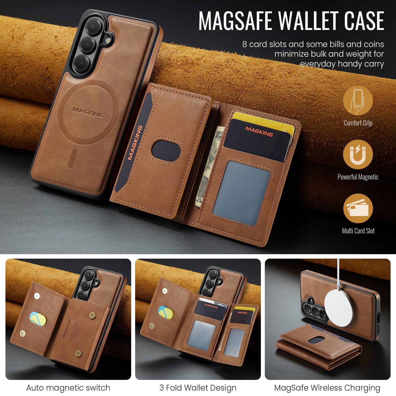 MAGSAFE WALLET CASE

8 card slots and some bills and coins minimize bulk and weight for everyday handy carry

MAGKING

Comfort Grip
Powerful Magnetic
Multi Card Slot

Auto magnetic switch
3 Fold Wallet Design
MagSafe Wireless Charging