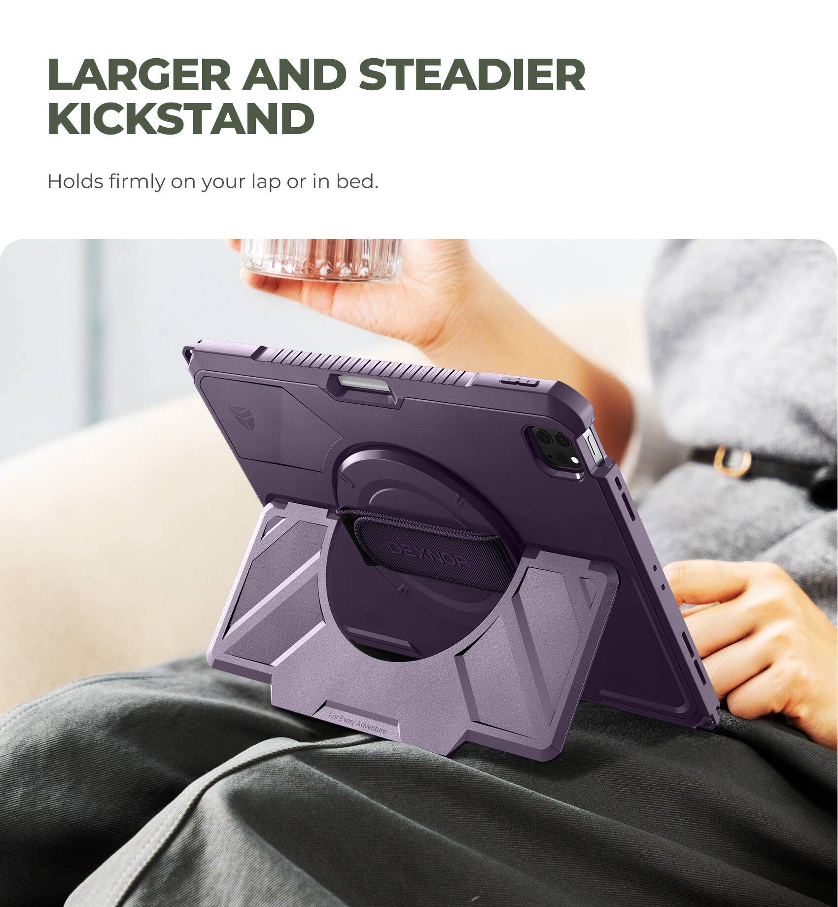LARGER AND STEADIER KICKSTAND  
Holds firmly on your lap or in bed.  
DEXNOR  
For Every Adventure