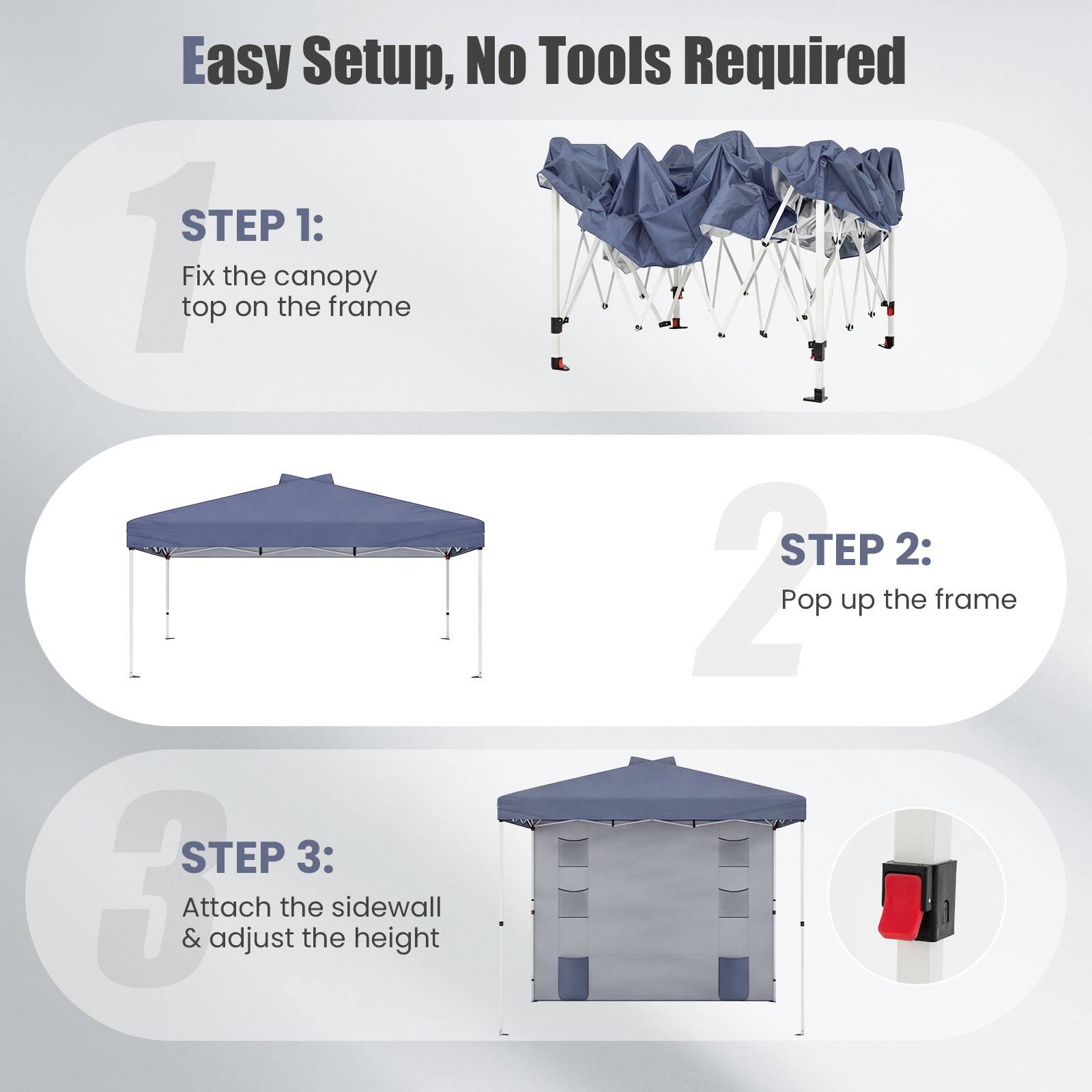 Easy Setup, No Tools Required

STEP 1: Fix the canopy top on the frame

STEP 2: Pop up the frame

STEP 3: Attach the sidewall & adjust the height