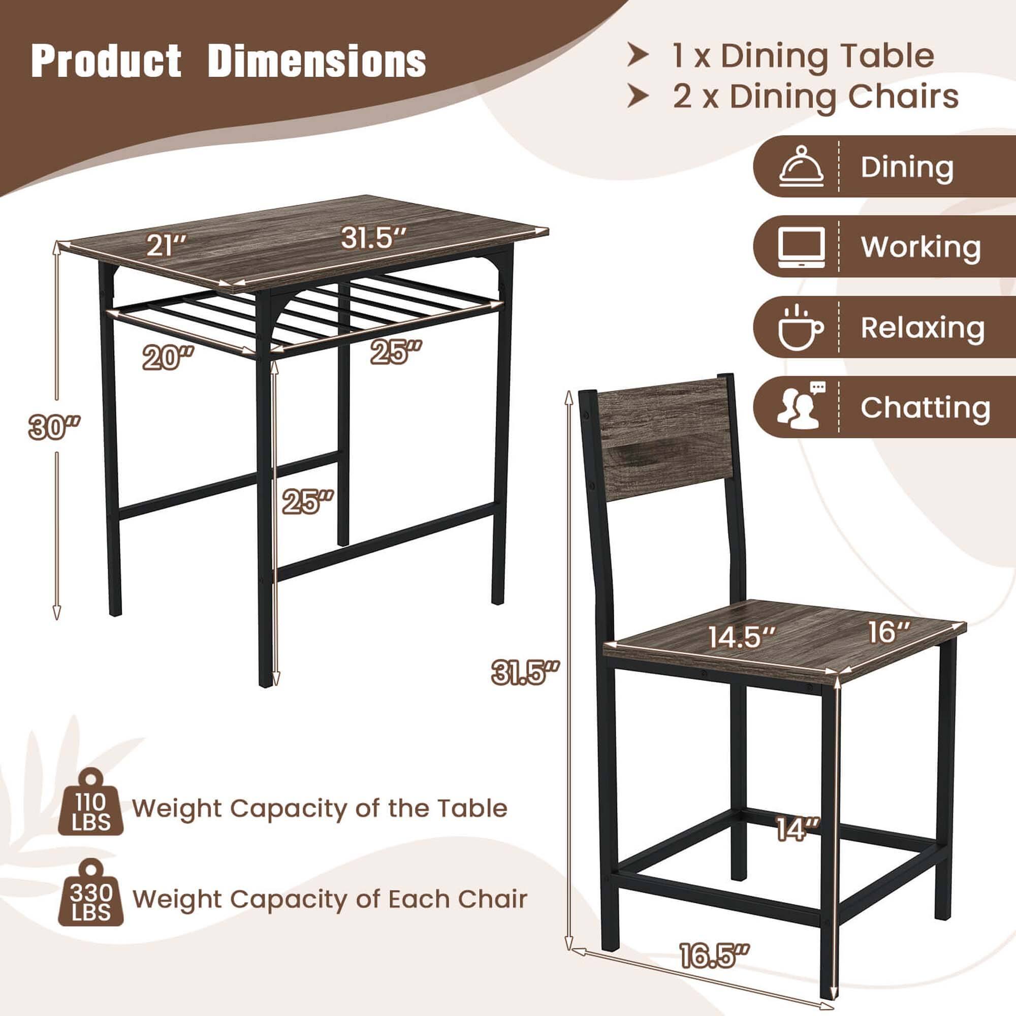 Product Dimensions
1 x Dining Table
2 x Dining Chairs
Dining
21" 31.5"
Working
30" 20" 25"
Relaxing
25" 31.5"
Chatting
14.5" 16"
110 Weight Capacity of the Table LBS
14" 330 Weight Capacity of Each Chair LBS
16.5"