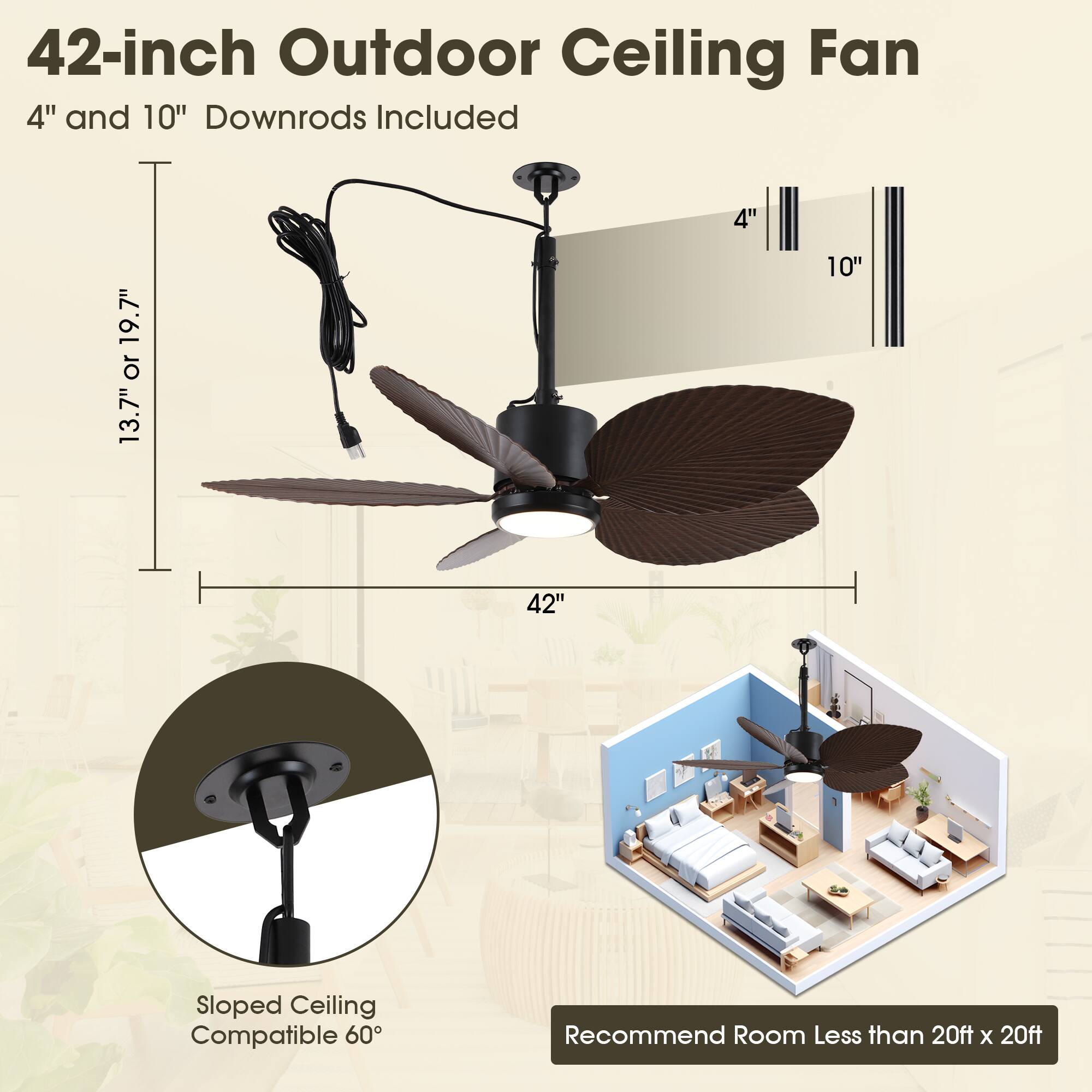 42-inch Outdoor Ceiling Fan  
4" and 10" Downrods Included  
4" 19.7" or 13.7" 10" 42"  
Sloped Ceiling Compatible 60°  
Recommend Room Less than 20ft x 20ft