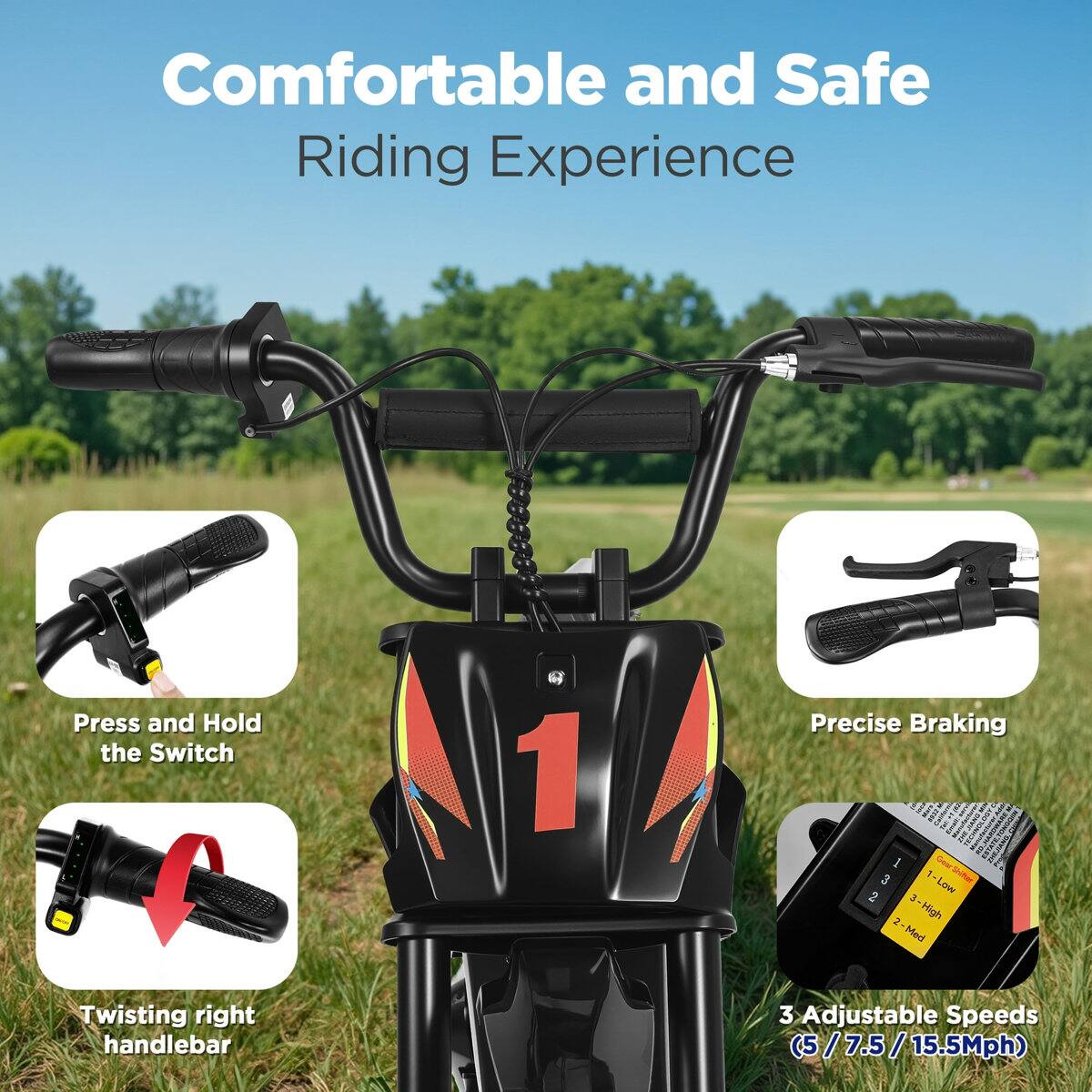 Comfortable and Safe Riding Experience

Press and Hold the Switch

Precise Braking

Twisting right handlebar

3 Adjustable Speeds (5 / 7.5 / 15.5Mph)