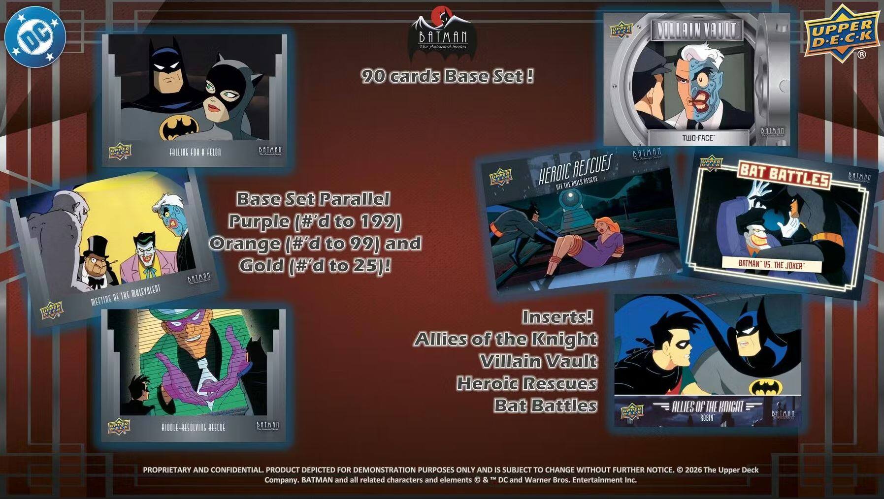 DC Batman: The Animated Series 90 cards Base Set!

Base Set Parallel:
- Purple (#'d to 199)
- Orange (#'d to 92)
- Gold (#'d to 25)

Inserts:
- Allies of the Knight
- Villain Vault
- Heroic Rescues
- Bat Battles

2026 The Upper Deck Batman and all related characters and elements © DC and Warner Bros. Entertainment Inc. Company.

Proprietary and Confidential. Product depicted for demonstration purposes only and is subject to change without further notice.