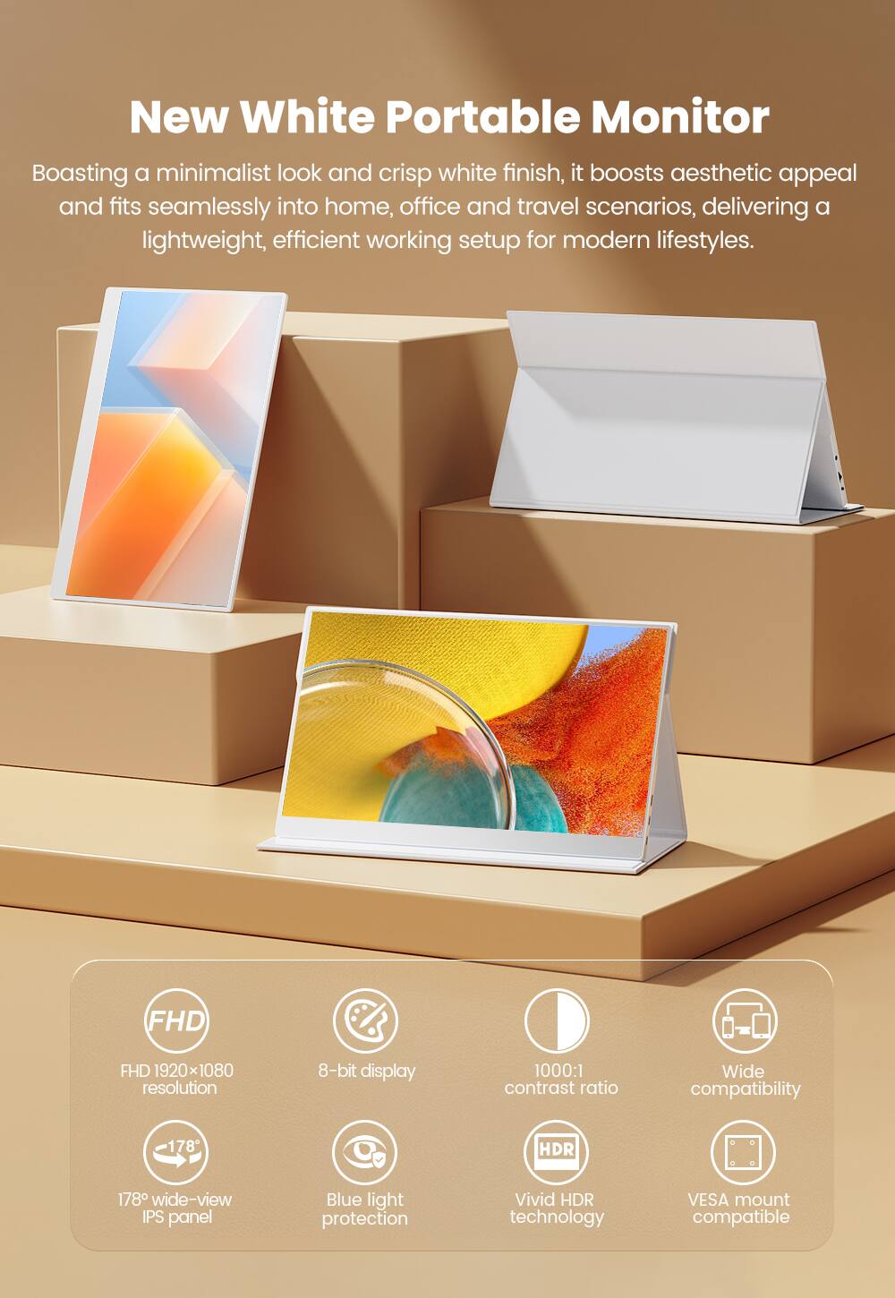 New White Portable Monitor

Boasting a minimalist look and crisp white finish, it boosts aesthetic appeal and fits seamlessly into home, office and travel scenarios, delivering a lightweight, efficient working setup for modern lifestyles.

- FHD 1920x1080 resolution
- 8-bit display
- 1000:1 contrast ratio
- 178° wide-view IPS panel
- Blue light protection
- Vivid HDR technology
- Wide compatibility
- VESA mount compatible