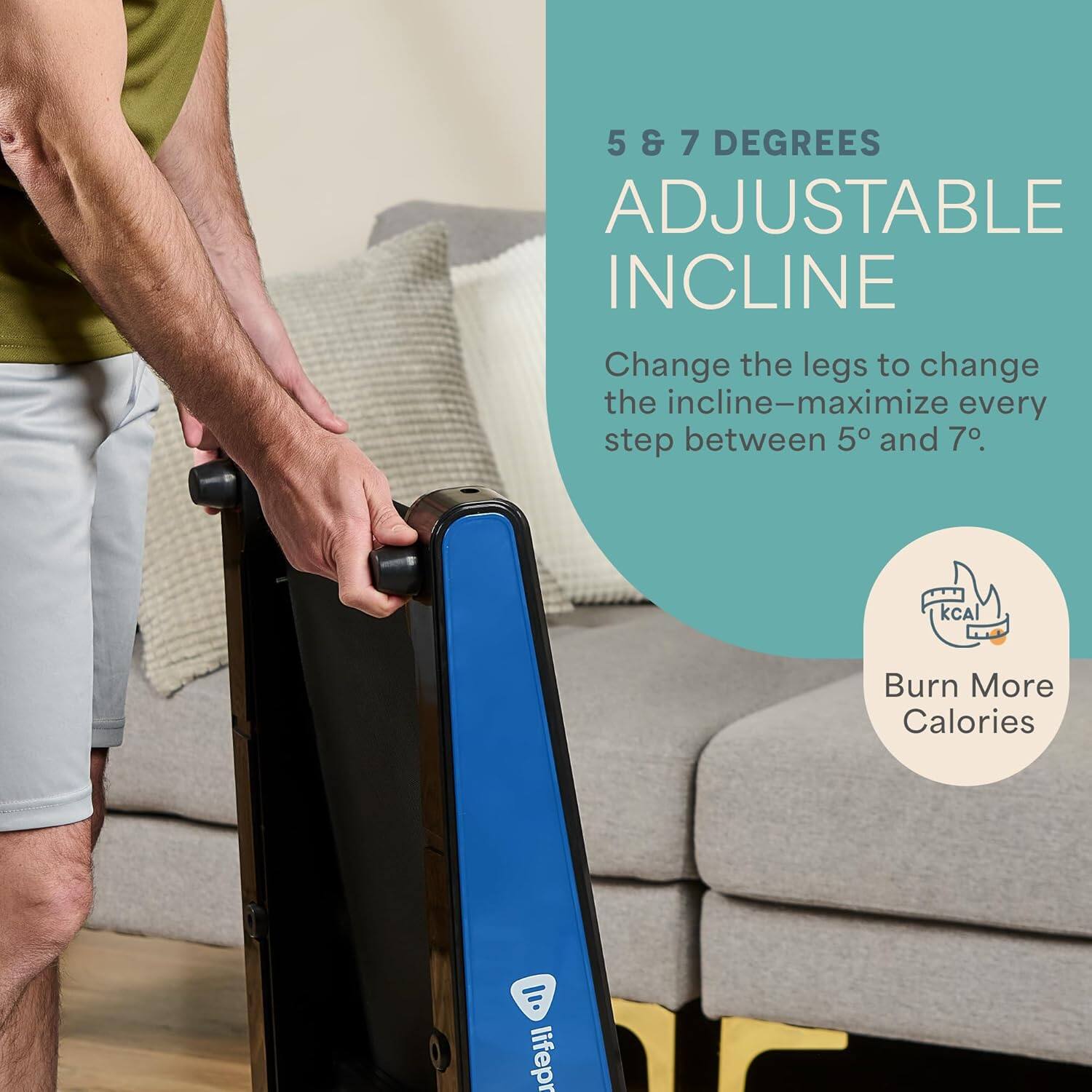 5 & 7 DEGREES  
ADJUSTABLE INCLINE  

Change the legs to change the incline—maximize every step between 5° and 7°.  

Burn More Calories