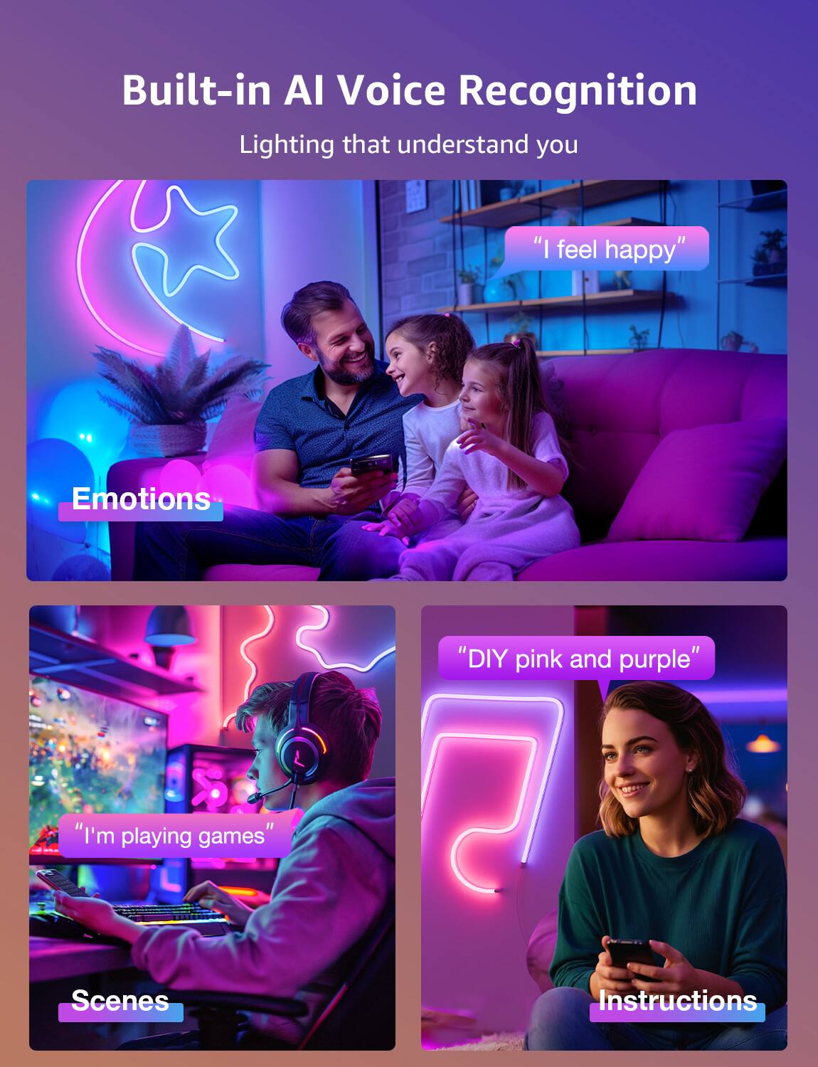 Built-in AI Voice Recognition: Lighting that understands you "I feel happy" Emotions: "I'm playing games" Scenes: "DIY pink and purple" Instructions: 7