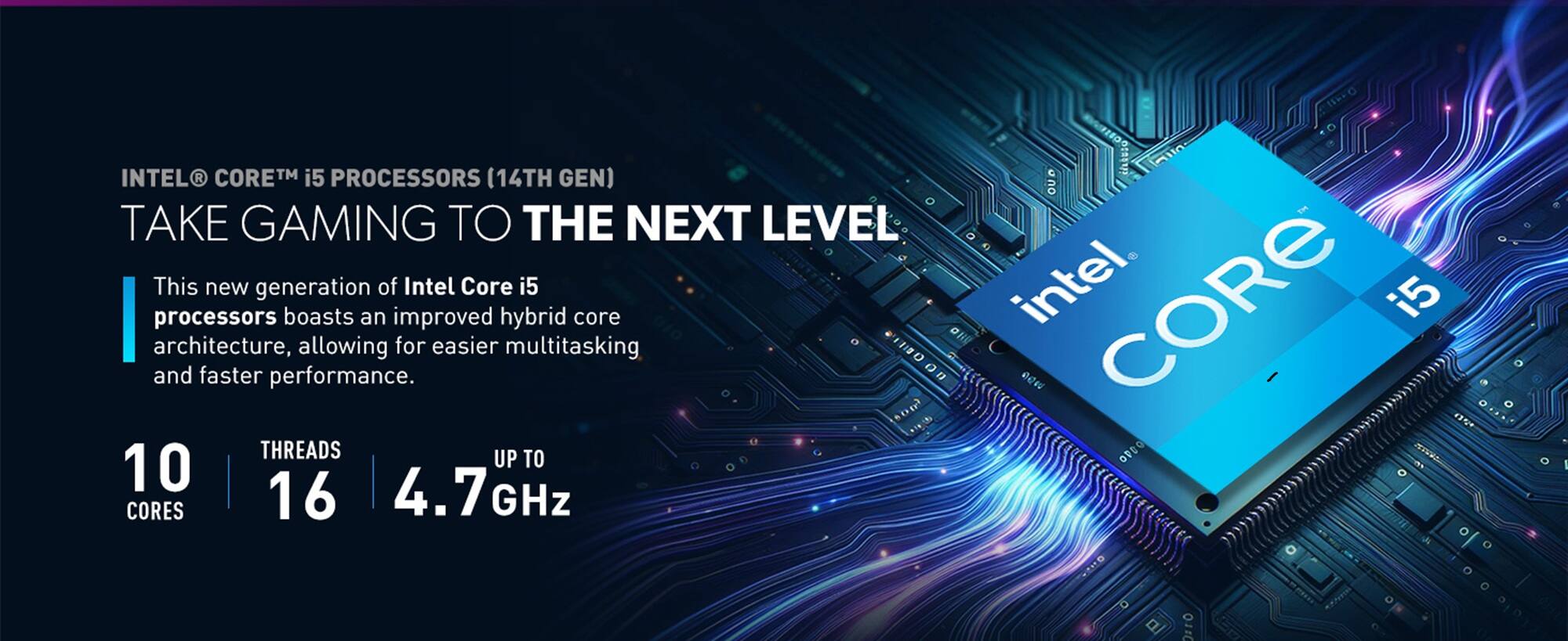 INTEL CORE™ i5 PROCESSORS (14TH GEN) TAKE GAMING TO THE NEXT LEVEL

This new generation of Intel Core i5 processors boasts an improved hybrid core architecture, allowing for easier multitasking and faster performance.

10 CORES | 16 THREADS | UP TO 4.7 GHz