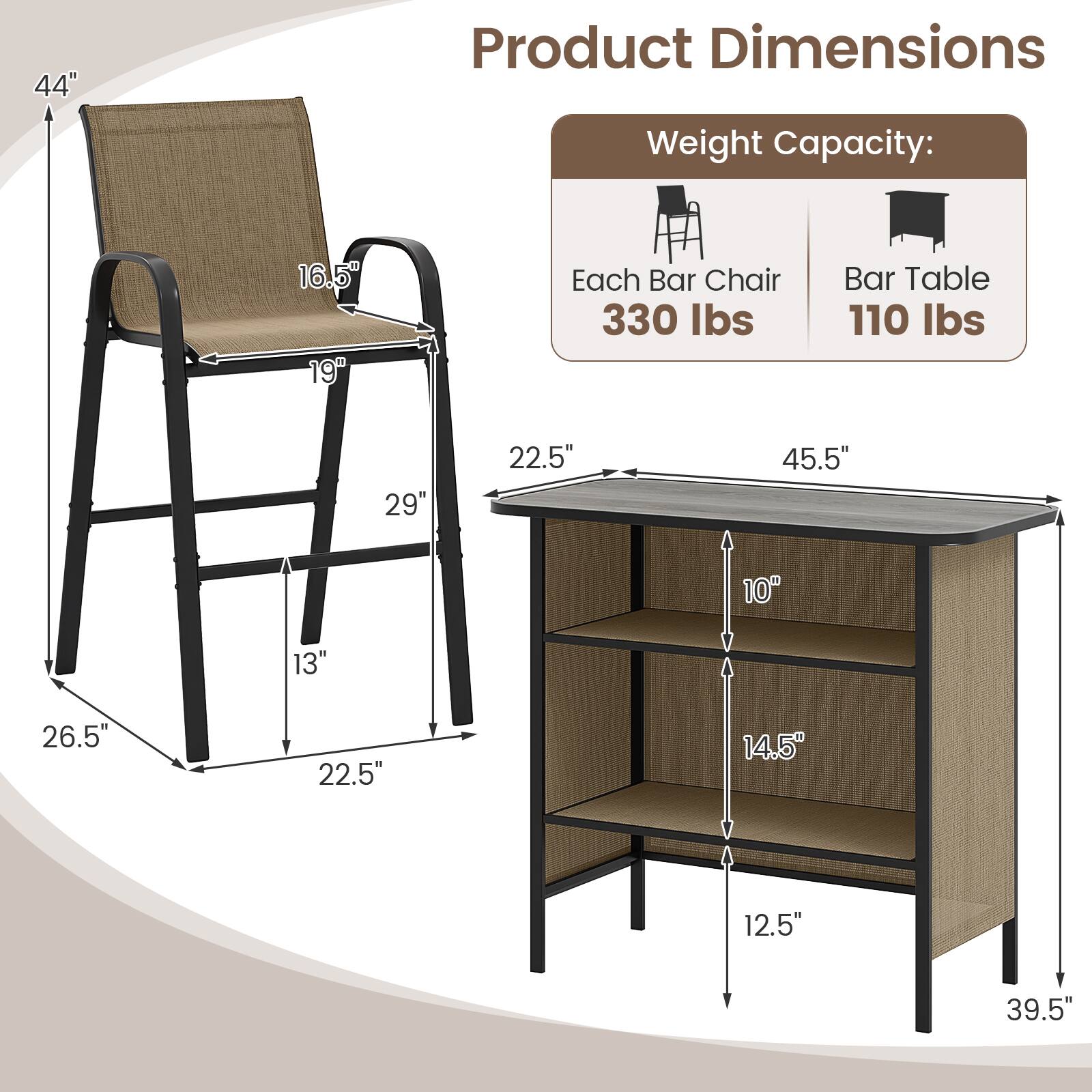 Product Dimensions

Weight Capacity:
Each Bar Chair 330 lbs
Bar Table 110 lbs

44" 
16.5" 
19" 
29" 
22.5" 
45.5" 
10" 
13" 
26.5" 
22.5" 
14.5" 
12.5" 
39.5"