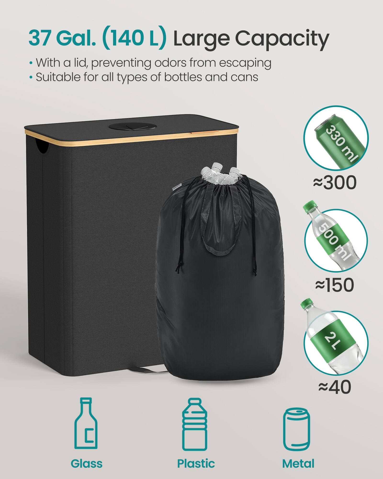 37 Gal. (140 L) Large Capacity

- With a lid, preventing odors from escaping
- Suitable for all types of bottles and cans

330 ml ≈ 300  
500 ml ≈ 150  
2 L ≈ 40  

Glass  
Plastic  
Metal