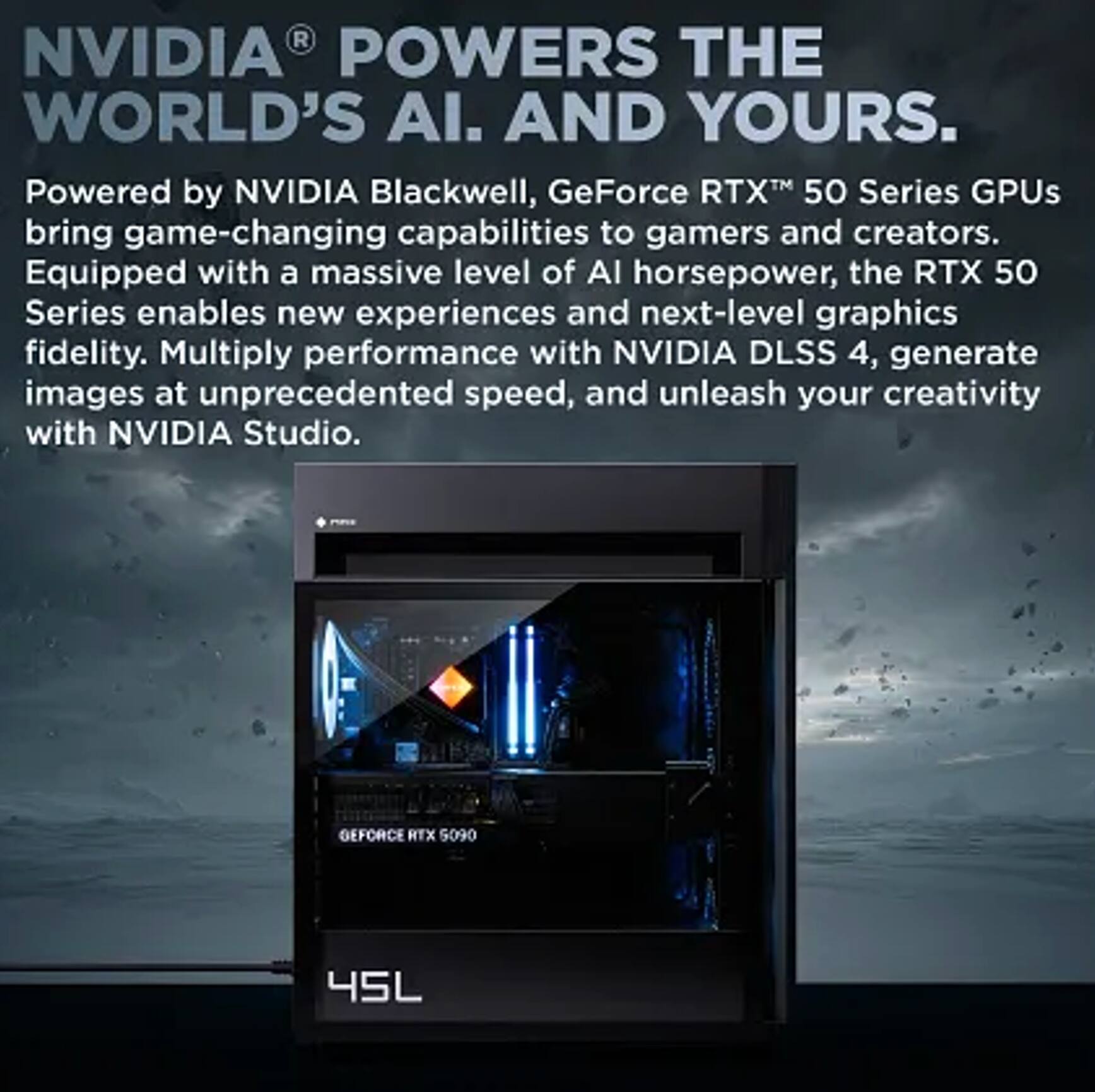 NVIDIA® POWERS THE WORLD'S AI. AND YOURS.

Powered by NVIDIA Blackwell, GeForce RTX™ 50 Series GPUs bring game-changing capabilities to gamers and creators. Equipped with a massive level of AI horsepower, the RTX 50 Series enables new experiences and next-level graphics fidelity. Multiply performance with NVIDIA DLSS 4, generate images at unprecedented speed, and unleash your creativity with NVIDIA Studio.

GEFORCE RTX 5090  
45L