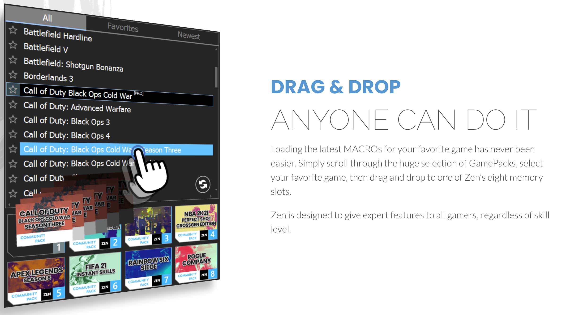 All Favorites Battlefield Hardline Newest Battlefield V Battlefield: Shotgun Bonanza Borderlands 3 Call of Duty Black Ops Cold War Call of Duty: Advanced Warfare Call of Duty: Black Ops 3 Call of Duty: Black Ops 4 Call of Duty: Black Ops Cold War Call of Duty: Black Ops Cold War Season Three Call of Duty: Black Ops Cold War Season Three Cross-Gen Edition Hosen Community Zen 4 Pack Community Zen 3 Pack Community Zen 2 Pack 1 Pack Rogue Rainbow Six Siege Apex Legends Instant Skills Community Zen 8 Season 8 7 Pack Community Zen 6 Pack Community Zen 5 Pack Community Zen Pack Drag & Drop Anyone Can Do It Loading the latest MACROS for your favorite game has never been easier. Simply scroll through the huge selection of GamePacks, select your favorite game, then drag and drop to one of Zen's eight memory slots. Zen is designed to give expert features to all gamers, regardless of their skill level.