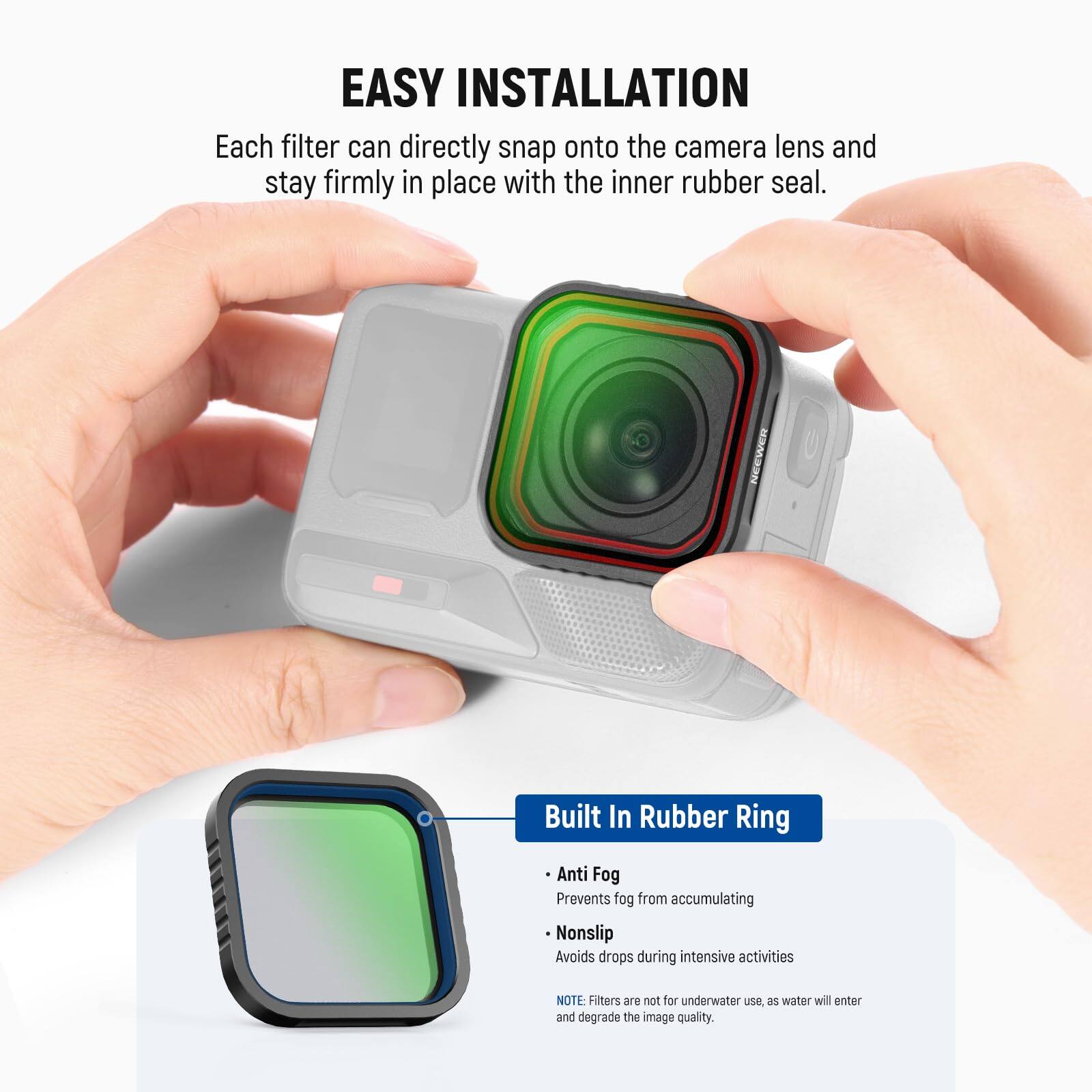 EASY INSTALLATION  
Each filter can directly snap onto the camera lens and stay firmly in place with the inner rubber seal.

NEEWER Built In Rubber Ring  
- Anti Fog: Prevents fog from accumulating  
- Nonslip: Avoids drops during intensive activities  

NOTE: Filters are not for underwater use, as water will enter and degrade the image quality.
