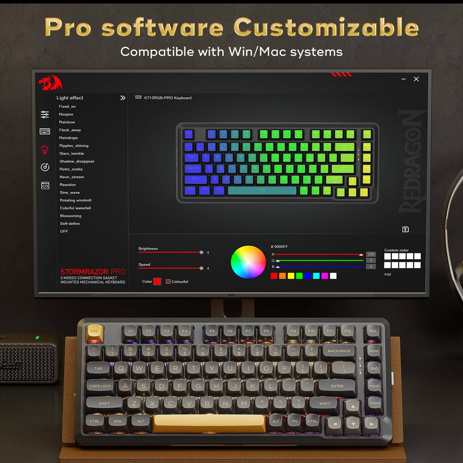 Pro software Customizable  
Compatible with Win/Mac systems  

Light effect  
- Fixed on  
- Respire  
- Rainbow  
- Flash_away  
- Raindrops  
- Ripples_shining  
- Stars_twinke  
- Shadow_disappear  
- Neon_stream  
- Reaction  
- Sine_wave  
- Rotating_watermill  
- Colorful_waterfall  
- Blossoming  
- Self_define  
- OFF  

Brightness: 4  
Speed: 4  
Color: Colorful  

STORMRAZOR PRO  
3 MODES CONNECTION GASKET MOUNTED MECHANICAL KEYBOARD  

#0000FF  
R: 0  
G: 0  
B: 255  

Custom color  
Add