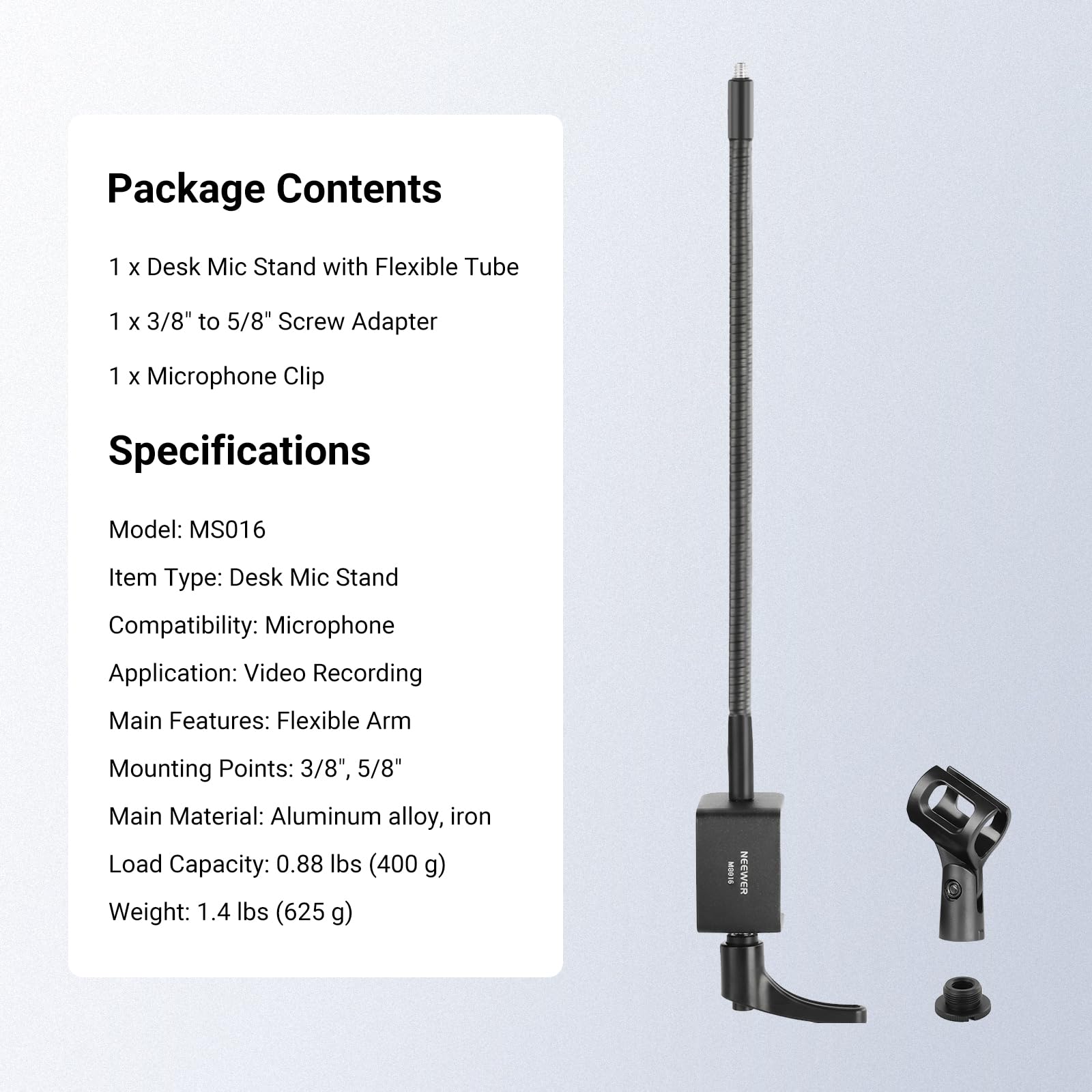 Package Contents
1 x Desk Mic Stand with Flexible Tube
1 x 3/8" to 5/8" Screw Adapter
1 x Microphone Clip

Specifications
Model: MS016
Item Type: Desk Mic Stand
Compatibility: Microphone
Application: Video Recording
Main Features: Flexible Arm
Mounting Points: 3/8", 5/8"
Main Material: Aluminum alloy, iron
Load Capacity: 0.88 lbs (400 g)
Weight: 1.4 lbs (625 g)

I NEEWER