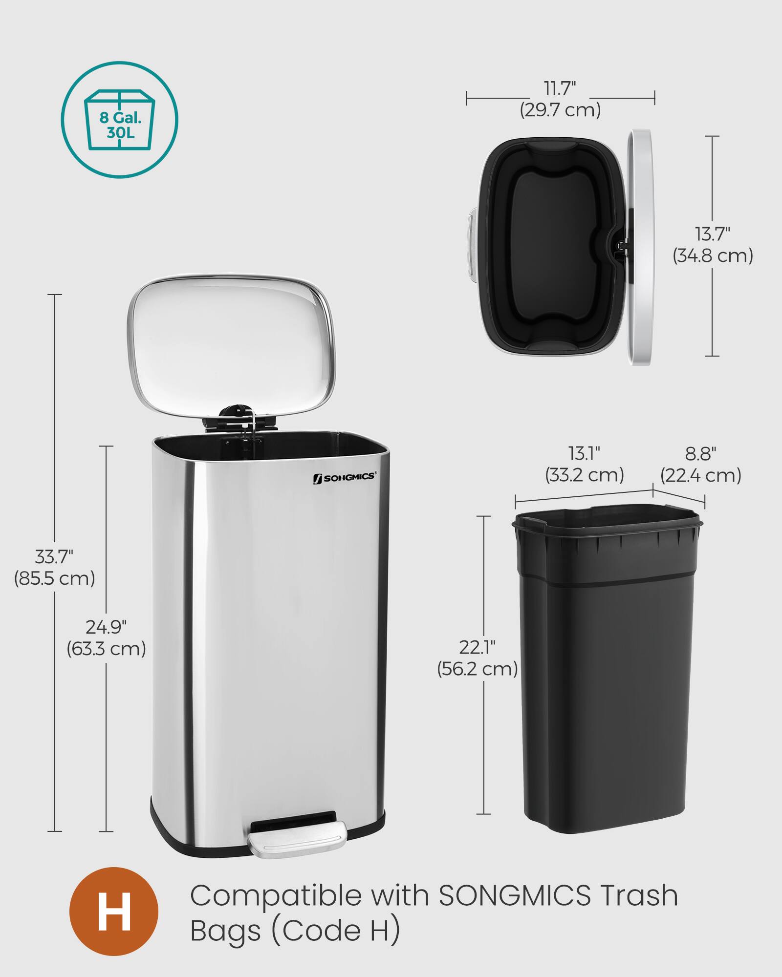8 Gal. 30L  
11.7" (29.7 cm)  
13.7" (34.8 cm)  
13.1" (33.2 cm)  
8.8" (22.4 cm)  
33.7" (85.5 cm)  
24.9" (63.3 cm)  
22.1" (56.2 cm)  
Compatible with SONGMICS Trash Bags (Code H)