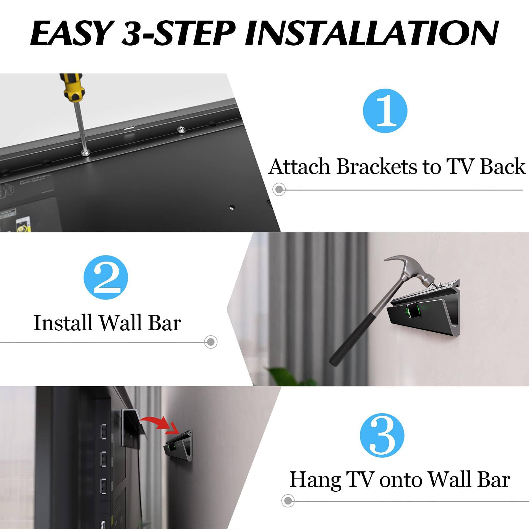 EASY 3-STEP INSTALLATION

1. Attach Brackets to TV Back

2. Install Wall Bar

3. Hang TV onto Wall Bar