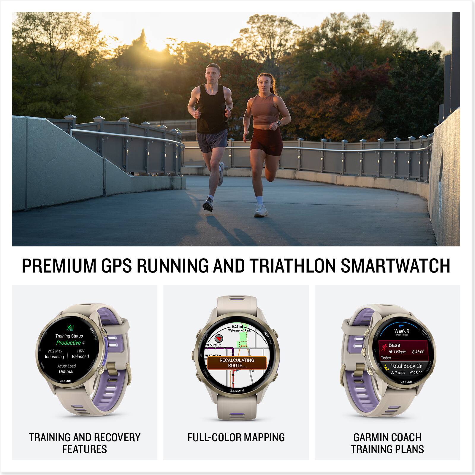 PREMIUM GPS RUNNING AND TRIATHLON SMARTWATCH

TRAINING AND RECOVERY FEATURES
- Training Status: Productive
- VO2 Max: Increasing
- HRV: Balanced
- Acute Load: Optimal
- Chronic Load: Optimal

FULL-COLOR MAPPING
- RECALCULATING ROUTE
- Week 9
- Base 150pm
- 10:45:00 Today

GARMIN COACH TRAINING PLANS
- Week 9
- Base 1196pm
- 04:50:00
- Total Body Circ
- 7 sets
- 25500