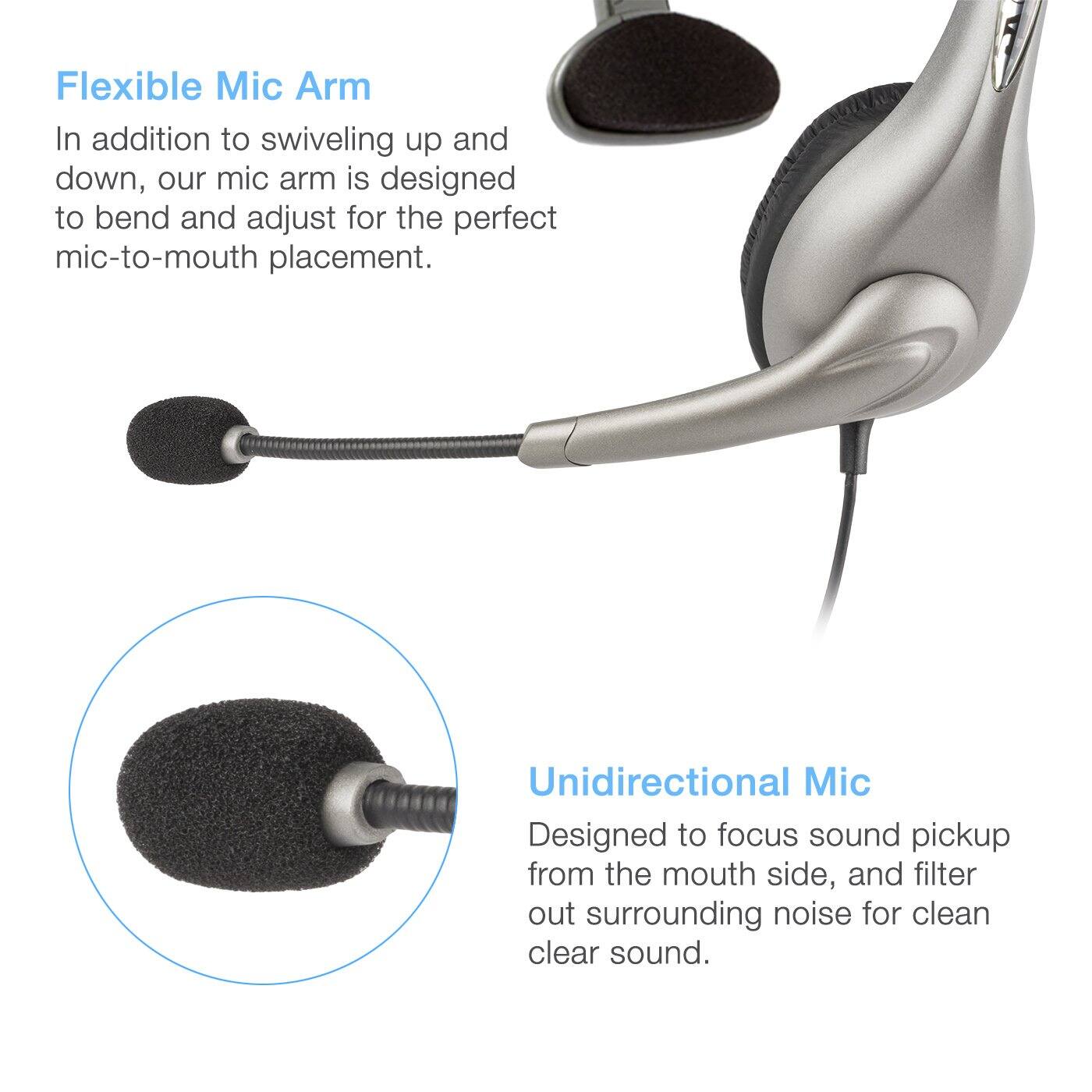 Flexible Mic Arm  
In addition to swiveling up and down, our mic arm is designed to bend and adjust for the perfect mic-to-mouth placement.  

Unidirectional Mic  
Designed to focus sound pickup from the mouth side, and filter out surrounding noise for clean clear sound.