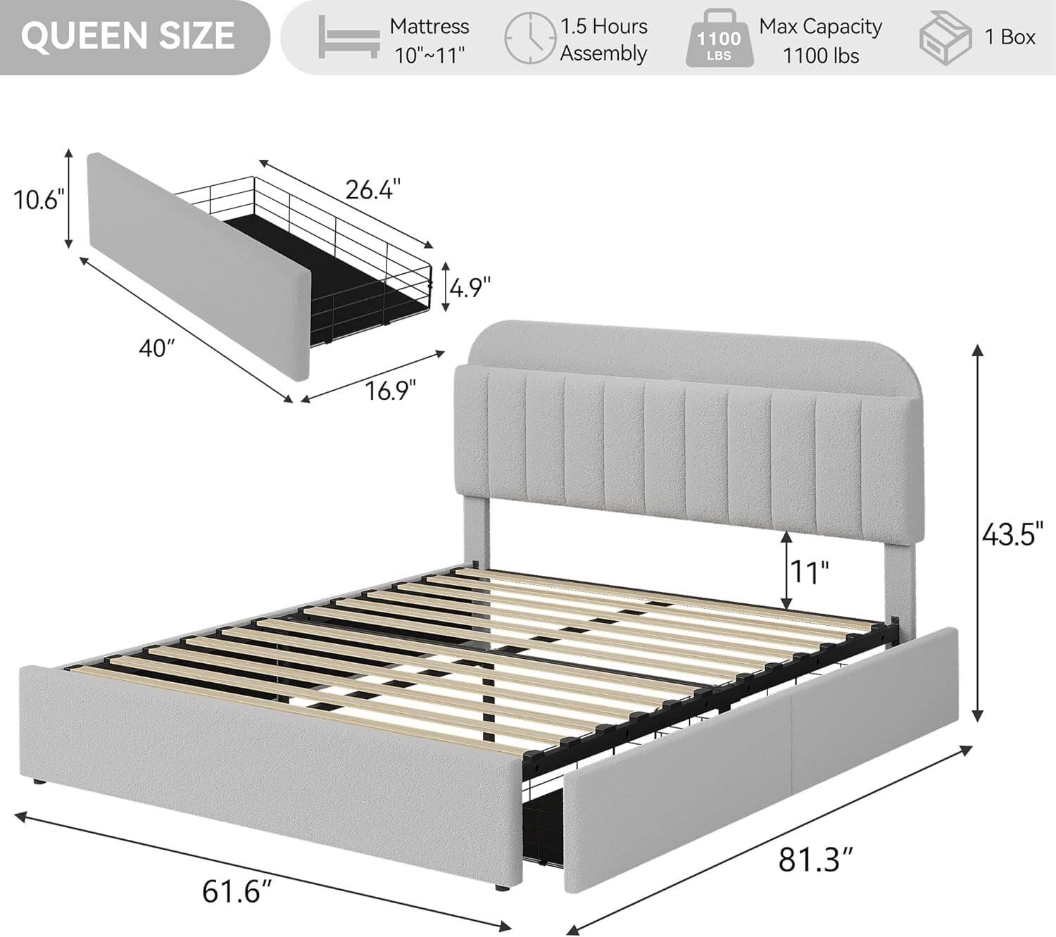 QUEEN SIZE  
Mattress 10"~11"  
1.5 Hours Assembly  
Max Capacity 1100 lbs  
1 Box  

Dimensions:  
- 10.6"  
- 26.4"  
- 4.9"  
- 40"  
- 16.9"  
- 11"  
- 61.6"  
- 81.3"  
- 43.5"